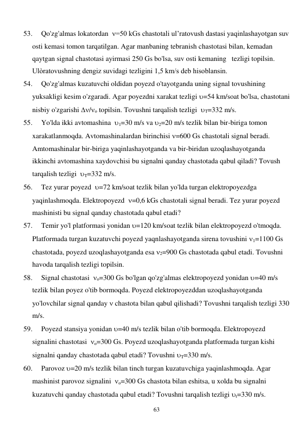  
63 
53. 
Qo'zg'almas lokatordan  =50 kGs chastotali ul’ratovush dastasi yaqinlashayotgan suv 
osti kemasi tomon tarqatilgan. Agar manbaning tebranish chastotasi bilan, kemadan 
qaytgan signal chastotasi ayirmasi 250 Gs bo'lsa, suv osti kemaning   tezligi topilsin. 
Ulòratovushning dengiz suvidagi tezligini 1,5 km/s deb hisoblansin. 
54. 
Qo'zg'almas kuzatuvchi oldidan poyezd o'tayotganda uning signal tovushining 
yuksakligi kesim o'zgaradi. Agar poyezdni xarakat tezligi =54 km/soat bo'lsa, chastotani 
nisbiy o'zgarishi /o topilsin. Tovushni tarqalish tezligi  T=332 m/s. 
55. 
Yo'lda ikki avtomashina  1=30 m/s va 2=20 m/s tezlik bilan bir-biriga tomon 
xarakatlanmoqda. Avtomashinalardan birinchisi =600 Gs chastotali signal beradi. 
Amtomashinalar bir-biriga yaqinlashayotganda va bir-biridan uzoqlashayotganda 
ikkinchi avtomashina xaydovchisi bu signalni qanday chastotada qabul qiladi? Tovush 
tarqalish tezligi  T=332 m/s. 
56. 
Tez yurar poyezd  =72 km/soat tezlik bilan yo'lda turgan elektropoyezdga 
yaqinlashmoqda. Elektropoyezd  =0,6 kGs chastotali signal beradi. Tez yurar poyezd 
mashinisti bu signal qanday chastotada qabul etadi? 
57. 
Temir yo'l platformasi yonidan =120 km/soat tezlik bilan elektropoyezd o'tmoqda. 
Platformada turgan kuzatuvchi poyezd yaqnlashayotganda sirena tovushini 1=1100 Gs 
chastotada, poyezd uzoqlashayotganda esa 2=900 Gs chastotada qabul etadi. Tovushni 
havoda tarqalish tezligi topilsin. 
58. 
Signal chastotasi  o=300 Gs bo'lgan qo'zg'almas elektropoyezd yonidan =40 m/s 
tezlik bilan poyez o'tib bormoqda. Poyezd elektropoyezddan uzoqlashayotganda 
yo'lovchilar signal qanday  chastota bilan qabul qilishadi? Tovushni tarqalish tezligi 330 
m/s.  
59. 
Poyezd stansiya yonidan =40 m/s tezlik bilan o'tib bormoqda. Elektropoyezd 
signalini chastotasi  o=300 Gs. Poyezd uzoqlashayotganda platformada turgan kishi 
signalni qanday chastotada qabul etadi? Tovushni T=330 m/s.  
60. 
Parovoz =20 m/s tezlik bilan tinch turgan kuzatuvchiga yaqinlashmoqda. Agar 
mashinist parovoz signalini  o=300 Gs chastota bilan eshitsa, u xolda bu signalni 
kuzatuvchi qanday chastotada qabul etadi? Tovushni tarqalish tezligi t=330 m/s. 
