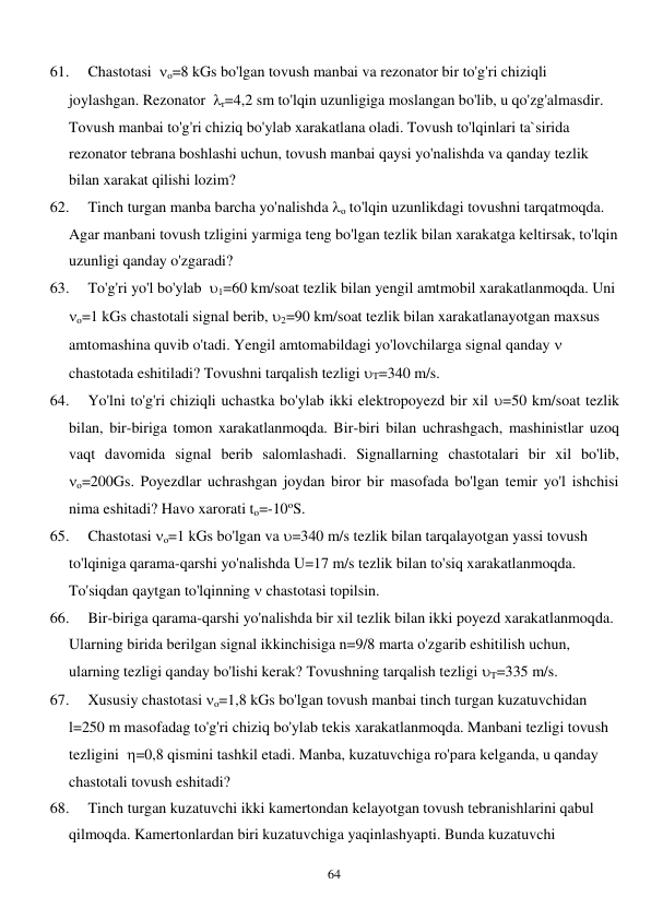  
64 
61. 
Chastotasi  o=8 kGs bo'lgan tovush manbai va rezonator bir to'g'ri chiziqli 
joylashgan. Rezonator  r=4,2 sm to'lqin uzunligiga moslangan bo'lib, u qo'zg'almasdir. 
Tovush manbai to'g'ri chiziq bo'ylab xarakatlana oladi. Tovush to'lqinlari ta`sirida 
rezonator tebrana boshlashi uchun, tovush manbai qaysi yo'nalishda va qanday tezlik 
bilan xarakat qilishi lozim? 
62. 
Tinch turgan manba barcha yo'nalishda o to'lqin uzunlikdagi tovushni tarqatmoqda. 
Agar manbani tovush tzligini yarmiga teng bo'lgan tezlik bilan xarakatga keltirsak, to'lqin 
uzunligi qanday o'zgaradi? 
63. 
To'g'ri yo'l bo'ylab  1=60 km/soat tezlik bilan yengil amtmobil xarakatlanmoqda. Uni  
o=1 kGs chastotali signal berib, 2=90 km/soat tezlik bilan xarakatlanayotgan maxsus 
amtomashina quvib o'tadi. Yengil amtomabildagi yo'lovchilarga signal qanday   
chastotada eshitiladi? Tovushni tarqalish tezligi T=340 m/s. 
64. 
Yo'lni to'g'ri chiziqli uchastka bo'ylab ikki elektropoyezd bir xil =50 km/soat tezlik 
bilan, bir-biriga tomon xarakatlanmoqda. Bir-biri bilan uchrashgach, mashinistlar uzoq 
vaqt davomida signal berib salomlashadi. Signallarning chastotalari bir xil bo'lib, 
o=200Gs. Poyezdlar uchrashgan joydan biror bir masofada bo'lgan temir yo'l ishchisi 
nima eshitadi? Havo xarorati to=-10oS. 
65. 
Chastotasi o=1 kGs bo'lgan va =340 m/s tezlik bilan tarqalayotgan yassi tovush 
to'lqiniga qarama-qarshi yo'nalishda U=17 m/s tezlik bilan to'siq xarakatlanmoqda. 
To'siqdan qaytgan to'lqinning  chastotasi topilsin. 
66. 
Bir-biriga qarama-qarshi yo'nalishda bir xil tezlik bilan ikki poyezd xarakatlanmoqda. 
Ularning birida berilgan signal ikkinchisiga n=9/8 marta o'zgarib eshitilish uchun, 
ularning tezligi qanday bo'lishi kerak? Tovushning tarqalish tezligi T=335 m/s. 
67. 
Xususiy chastotasi o=1,8 kGs bo'lgan tovush manbai tinch turgan kuzatuvchidan 
l=250 m masofadag to'g'ri chiziq bo'ylab tekis xarakatlanmoqda. Manbani tezligi tovush 
tezligini  =0,8 qismini tashkil etadi. Manba, kuzatuvchiga ro'para kelganda, u qanday 
chastotali tovush eshitadi? 
68. 
Tinch turgan kuzatuvchi ikki kamertondan kelayotgan tovush tebranishlarini qabul 
qilmoqda. Kamertonlardan biri kuzatuvchiga yaqinlashyapti. Bunda kuzatuvchi 
