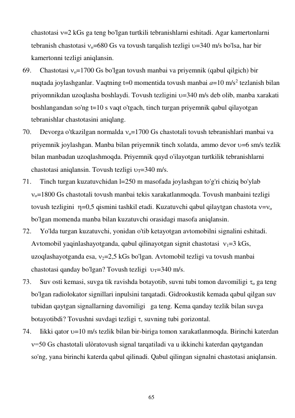  
65 
chastotasi =2 kGs ga teng bo'lgan turtkili tebranishlarni eshitadi. Agar kamertonlarni 
tebranish chastotasi o=680 Gs va tovush tarqalish tezligi =340 m/s bo'lsa, har bir 
kamertonni tezligi aniqlansin. 
69. 
Chastotasi o=1700 Gs bo'lgan tovush manbai va priyemnik (qabul qilgich) bir 
nuqtada joylashganlar. Vaqtning t=0 momentida tovush manbai a=10 m/s2 tezlanish bilan 
priyomnikdan uzoqlasha boshlaydi. Tovush tezligini =340 m/s deb olib, manba xarakati 
boshlangandan so'ng t=10 s vaqt o'tgach, tinch turgan priyemnik qabul qilayotgan 
tebranishlar chastotasini aniqlang.  
70. 
Devorga o'tkazilgan normalda o=1700 Gs chastotali tovush tebranishlari manbai va 
priyemnik joylashgan. Manba bilan priyemnik tinch xolatda, ammo devor =6 sm/s tezlik 
bilan manbadan uzoqlashmoqda. Priyemnik qayd o'ilayotgan turtkilik tebranishlarni 
chastotasi aniqlansin. Tovush tezligi T=340 m/s.  
71. 
Tinch turgan kuzatuvchidan l=250 m masofada joylashgan to'g'ri chiziq bo'ylab  
o=1800 Gs chastotali tovush manbai tekis xarakatlanmoqda. Tovush manbaini tezligi 
tovush tezligini  =0,5 qismini tashkil etadi. Kuzatuvchi qabul qilaytgan chastota =o  
bo'lgan momenda manba bilan kuzatuvchi orasidagi masofa aniqlansin.  
72. 
Yo'lda turgan kuzatuvchi, yonidan o'tib ketayotgan avtomobilni signalini eshitadi. 
Avtomobil yaqinlashayotganda, qabul qilinayotgan signit chastotasi  1=3 kGs, 
uzoqlashayotganda esa, 2=2,5 kGs bo'lgan. Avtomobil tezligi va tovush manbai 
chastotasi qanday bo'lgan? Tovush tezligi  T=340 m/s. 
73. 
Suv osti kemasi, suvga tik ravishda botayotib, suvni tubi tomon davomiligi o ga teng 
bo'lgan radiolokator signillari inpulsini tarqatadi. Gidrookustik kemada qabul qilgan suv 
tubidan qaytgan signallarning davomiligi   ga teng. Kema qanday tezlik bilan suvga 
botayotibdi? Tovushni suvdagi tezligi , suvning tubi gorizontal.  
74. 
Iikki qator =10 m/s tezlik bilan bir-biriga tomon xarakatlanmoqda. Birinchi katerdan  
=50 Gs chastotali ulòratovush signal tarqatiladi va u ikkinchi katerdan qaytgandan 
so'ng, yana birinchi katerda qabul qilinadi. Qabul qilingan signalni chastotasi aniqlansin. 
