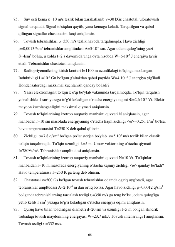  
66 
75. 
Suv osti kema =10 m/s tezlik bilan xarakatlanib =30 kGs chastotali ulòratovush 
signal tarqatadi. Signal to'siqdan qaytib, yana kemaga keladi. Tarqatilgan va qabul 
qilingan signallar chastotasini farqi aniqlansin. 
76. 
Tovush tebranishlari =330 m/s tezlik havoda tarqalmoqda. Havo zichligi  
=0,00132/sm3 tebranishlar amplitudasi A=310-4 sm. Agar odam qulog'ining yuzi 
S=4sm2 bo'lsa, u xolda t=2 s davomida unga o'rta hisobda W=610-5 J energiya ta`sir 
etadi. Tebranishlar chastotasi aniqlansin. 
77. 
Radiopriyemnikning kirish konturi l=1100 m uzunlikdagi to'lqinga moslangan. 
Induktivligi L=10-5 Gn bo'lgan g'altakdan qabul paytida W=410-15 J energiya yig'iladi. 
Kondensatordagi maksimal kuchlanish qanday bo'ladi? 
78. 
Yassi elektromagnit to'lqin x o'qi bo'ylab vakuumda tarqalmoqda. To'lqin tarqalish 
yo'nalishida 1 sm2 yuzaga to'g'ri keladigan o'rtacha energiya oqimi Ф=2,610-3 Vt. Elektr 
maydon kuchlanganligini maksimal qiymati aniqlansin. 
79. 
Tovush to'lqinlarining izotrop nuqtaviy manbaini quvvati N aniqlansin, agar 
manbadan r=10 sm masofada energiyaning o'rtacha hajm zichligi <>=0,251 J/m3 bo'lsa, 
havo temperaturasini T=250 K deb qabul qilinsin. 
80. 
Zichligi  =7,8 q/sm3 bo'lgan po'lat sterjen bo'ylab  =5103 m/s tezlik bilan elastik 
to'lqin tarqalmoqda. To'lqin uzunligi  =5 m. Umov vektorining o'rtacha qiymati 
I=780Vt/m2. Tebranishlar amplitudasi aniqlansin. 
81. 
Tovush to'lqinlarining izotrop nuqtaviy manbaini quvvati N=10 Vt. To'lqinlar 
manbaidan r=10 m masofada energiyaning o'rtacha xajmiy zichligi <> qanday bo'ladi? 
Havo temperaturasi T=250 K ga teng deb olinsin. 
82. 
Chastotasi =500 Gs bo'lgan tovush tebranishlar odamda og'riq uyg'otadi, agar 
tebranishlar ampltudasi A=210-4 m dan ortiq bo'lsa. Agar havo zichligi =0,0012 q/sm3 
bo'lganda tebranishlarning tarqalash tezligi =350 m/s ga teng bo'lsa, odam qulog'iga 
yetib kelib 1 sm2 yuzaga to'g'ri keladigan o'rtacha energiya oqimi aniqlansin. 
83. 
Quruq havo bilan to'ldirilgan diametri d=20 sm va uzunligi l=5 m bo'lgan slindrik 
trubadagi tovush maydonining energiyasi W=23,7 mkJ. Tovush intensivligi I aniqlansin. 
Tovush tezligi =332 m/s. 
