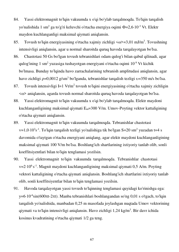  
67 
84. 
Yassi elektromagnit to'lqin vakuumda x o'qi bo'ylab tarqalmoqda. To'lqin tarqalish 
yo'nalishida 1 sm2 ga to'g'ri keluvchi o'rtacha energiya oqimi Ф=2,610-3 Vt. Elektr 
maydon kuchlanganligi maksimal qiymati aniqlansin. 
85. 
Tovush to'lqin energiyasining o'rtacha xajmiy zichligi <>=3,01 mJ/m3. Tovushning 
intensivligi aniqlansin, agar u normal sharoitda quruq havoda tarqalayotgan bo'lsa. 
86. 
Chastotasi 50 Gs bo'lgan tovush tebranishlari odam qulog'i bilan qabul qilinadi, agar 
qulog'ining 1 sm2 yuzasiga tushayotgan energiyani o'rtacha oqimi 10-9 Vt kichik 
bo'lmasa. Bunday to'lqinda havo zarrachalarining tebranish amplitudasi aniqlansin, agar 
havo zichligi =0,0012 g/sm3 bo'lganda, tebranishlar tarqalish tezligi =350 m/s bo'lsa. 
87. 
Tovush intensivligi I=1 Vt/m2 tovush to'lqini energiyasining o'rtacha xajmiy zichligin 
<> aniqlansin, agarda tovush normal sharoitda quruq havoda tarqalayotgan bo'lsa. 
88. 
Yassi elektromagnit to'lqin vakuumda x o'qi bo'ylab tarqalmoqda. Elektr maydoni 
kuchlanganligining maksimal qiymati Em=300 V/m. Umov-Poyting vektor kattaligining 
o'rtacha qiymati aniqlansin. 
89. 
Yassi elektromagnit to'lqin vakuumda tarqalmoqda. Tebranishlar chastotasi  
=1,0103s-1. To'lqin tarqalish tezligi yo'nalishiga tik bo'lgan S=20 sm2 yuzadan t=4 s 
davomida o'taytgan o'rtacha energiyani aniqlang, agar elektr maydoni kuchlanganligining 
maksimal qiymati 100 V/m bo'lsa. Boshlang'ich shartlarining ixtiyoriy tanlab olib, sonli 
koeffitsiyentlari bilan to'lqin tenglamasi yozilsin. 
90. 
Yassi  elektromagnit  to'lqin  vakuumda  tarqalmoqda.  Tebranishlar  chastotasi    
=2106 s-1. Magnit maydoni kuchlanganligining maksimal qiymati 0,5 A/m. Poyting 
vektori kattaligining o'rtacha qiymati aniqlansin. Boshlang'ich shartlarini ixtiyoriy tanlab 
olib, sonli koeffitsiyentlar bilan to'lqin tenglamasi yozilsin. 
91. 
Havoda tarqalayotgan yassi tovush to'lqinning tenglamasi quyidagi ko'rinishga ega: 
у=610-6sin(600t-2t). Manba tebranishlari boshlangandan so'ng 0,01 s o'tgach, to'lqin 
tarqalish yo'nalishida, manbadan 0,25 m masofada joylashgan nuqtada Umov vektorining 
qiymati va to'lqin intensivligi aniqlansin. Havo zichligi 1,24 kg/m3. Bir davr ichida 
kosinus kvadratining o'rtacha qiymati 1/2 ga teng. 
