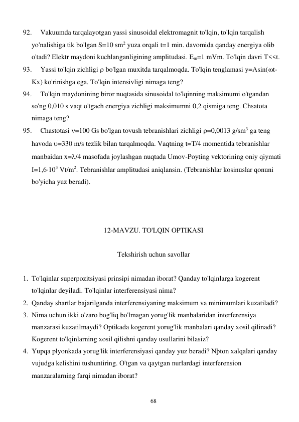  
68 
92. 
Vakuumda tarqalayotgan yassi sinusoidal elektromagnit to'lqin, to'lqin tarqalish 
yo'nalishiga tik bo'lgan S=10 sm2 yuza orqali t=1 min. davomida qanday energiya olib 
o'tadi? Elektr maydoni kuchlanganligining amplitudasi. Em=1 mVm. To'lqin davri T<<t. 
93. 
Yassi to'lqin zichligi  bo'lgan muxitda tarqalmoqda. To'lqin tenglamasi y=Asin(t-
Kx) ko'rinishga ega. To'lqin intensivligi nimaga teng? 
94. 
To'lqin maydonining biror nuqtasida sinusoidal to'lqinning maksimumi o'tgandan 
so'ng 0,010 s vaqt o'tgach energiya zichligi maksimumni 0,2 qismiga teng. Chsatota 
nimaga teng? 
95. 
Chastotasi =100 Gs bo'lgan tovush tebranishlari zichligi =0,0013 g/sm3 ga teng 
havoda =330 m/s tezlik bilan tarqalmoqda. Vaqtning t=T/4 momentida tebranishlar 
manbaidan x=/4 masofada joylashgan nuqtada Umov-Poyting vektorining oniy qiymati 
I=1,6103 Vt/m2. Tebranishlar amplitudasi aniqlansin. (Tebranishlar kosinuslar qonuni 
bo'yicha yuz beradi).                          
 
 
 
12-MAVZU. TO'LQIN OPTIKASI 
 
Tekshirish uchun savollar 
 
1. To'lqinlar superpozitsiyasi prinsipi nimadan iborat? Qanday to'lqinlarga kogerent 
to'lqinlar deyiladi. To'lqinlar interferensiyasi nima? 
2. Qanday shartlar bajarilganda interferensiyaning maksimum va minimumlari kuzatiladi? 
3. Nima uchun ikki o'zaro bog'liq bo'lmagan yorug'lik manbalaridan interferensiya 
manzarasi kuzatilmaydi? Optikada kogerent yorug'lik manbalari qanday xosil qilinadi? 
Kogerent to'lqinlarning xosil qilishni qanday usullarini bilasiz? 
4. Yupqa plyonkada yorug'lik interferensiyasi qanday yuz beradi? Nþton xalqalari qanday 
vujudga kelishini tushuntiring. O'tgan va qaytgan nurlardagi interferension 
manzaralarning farqi nimadan iborat? 
