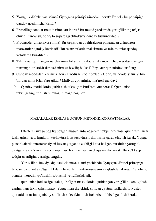  
69 
5. Yorug'lik difraksiyasi nima? Gyuygens prinsipi nimadan iborat? Frenel - bu prinsipiga 
qanday qo'shimcha kiritdi? 
6. Frenelíing zonalar metodi nimadan iborat? Bu metod yordamida yorug'likning to'g'ri 
chiziqli tarqalish, oddiy to'siqlardagi difraksiya qanday tushuntiriladi? 
7. Fraungofer difraksiyasi nima? Bir tirqishdan va difraksion panjaradan difraksion 
manzaralar qanday ko'rinadi? Bu manzaralarda maksimum va minimumlar qanday 
xolatlarda kuzatiladi? 
8. Tabiiy nur qutblangan nurdan nima bilan farq qiladi? Ikki muxit chegarasidan qaytgan 
nurning qutblanish darajasi nimaga bog'liq bo'ladi? Bryuster qonunining tariflang. 
9. Qanday moddalar ikki nur sindirish xodisasi sodir bo'ladi? Oddiy va nooddiy nurlar bir-
biridan nima bilan farq qiladi? Mallyus qonunining ma`nosi qanday? 
10. 
Qanday moddalarda qutblanish tekisligini burilishi yuz beradi? Qutblanish 
tekisligining burilish burchagi nimaga bog'liq? 
 
 
 
MASALALAR ISHLASh UCHUN METODIK KO'RSATMALAR 
 
 
Interferensiyaga bog'liq bo'lgan masalalarda kogerent to'lqinlarni xosil qilish usullarini 
taxlil qilish va to'lqinlarni kuchaytirish va susaytirish shartlarini qarab chiqish kerak. Yupqa 
plastinkalarda interferensiyani kuzatayotganda zichligi katta bo'lgan muxitdan yorug'lik 
qaytgandan qo'shimcha yo'l farqi xosil bo'lishini esdan chiqarmaslik kerak. Bu yo'l farqi 
to'lqin uzunligini yarmiga tengdir. 
 
Yorug'lik difraksiyasiga taaluqli masalalarni yechishda Gyuygens-Frenel prinsipiga 
binoan to'siqlardan o'tgan ikkilamchi nurlar interferensiyasini aniqlashdan iborat. Frenelning 
zonalar metodini qo'llash hisoblashni yengillashtiradi. 
 
qutblanish hodisasiga taaluqli bo'lgan masalalarda, qutblangan yorug'likni xosil qilish 
usulini ham taxlil qilish kerak. Yorug'likni dielektrik sirtidan qaytgan xollarda, Bryuster 
qonunida muxitning nisbiy sindirish ko'rsatkichi ishtirok etishini hisobga olish kerak. 
