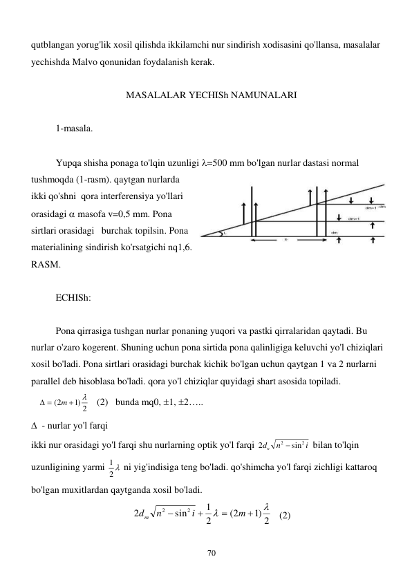  
70 
qutblangan yorug'lik xosil qilishda ikkilamchi nur sindirish xodisasini qo'llansa, masalalar 
yechishda Malvo qonunidan foydalanish kerak. 
 
MASALALAR YECHISh NAMUNALARI 
 
1-masala. 
  
 
Yupqa shisha ponaga to'lqin uzunligi =500 mm bo'lgan nurlar dastasi normal 
tushmoqda (1-rasm). qaytgan nurlarda 
ikki qo'shni  qora interferensiya yo'llari 
orasidagi  masofa v=0,5 mm. Pona 
sirtlari orasidagi   burchak topilsin. Pona 
materialining sindirish ko'rsatgichi nq1,6. 
RASM.   
 
ECHISh: 
 
 
Pona qirrasiga tushgan nurlar ponaning yuqori va pastki qirralaridan qaytadi. Bu 
nurlar o'zaro kogerent. Shuning uchun pona sirtida pona qalinligiga keluvchi yo'l chiziqlari 
xosil bo'ladi. Pona sirtlari orasidagi burchak kichik bo'lgan uchun qaytgan 1 va 2 nurlarni 
parallel deb hisoblasa bo'ladi. qora yo'l chiziqlar quyidagi shart asosida topiladi.  
   
)1 2
(2


 
m
   (2)   bunda mq0, 1, 2….. 
  - nurlar yo'l farqi 
ikki nur orasidagi yo'l farqi shu nurlarning optik yo'l farqi 
i
n
dк
2
2
sin
2

 bilan to'lqin 
uzunligining yarmi 
2 
1
 ni yig'indisiga teng bo'ladi. qo'shimcha yo'l farqi zichligi kattaroq 
bo'lgan muxitlardan qaytganda xosil bo'ladi.  
)1 2
(2
2
1
sin
2
2
2






m
i
n
dm
   (2) 
