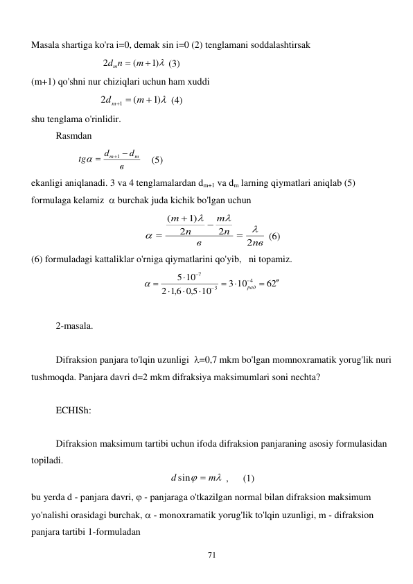  
71 
Masala shartiga ko'ra i=0, demak sin i=0 (2) tenglamani soddalashtirsak  
                             
)1 
(
2
dmn  m 
 (3) 
(m+1) qo'shni nur chiziqlari uchun ham xuddi 
                            
)1 
(
2
1

 
m
d m
 (4) 
shu tenglama o'rinlidir. 
 
Rasmdan         
                   
в
d
d
tg
m
m


1

    (5) 
ekanligi aniqlanadi. 3 va 4 tenglamalardan dm+1 va dm larning qiymatlari aniqlab (5) 
formulaga kelamiz   burchak juda kichik bo'lgan uchun 
nв
в
n
m
n
m
2
2
2
1)
(








 (6) 
(6) formuladagi kattaliklar o'rniga qiymatlarini qo'yib,   ni topamiz.           
62
3 10
10
5,0
6,1
2
5 10
4
3
7












рад

 
 
2-masala. 
 
 
Difraksion panjara to'lqin uzunligi  =0,7 mkm bo'lgan momnoxramatik yorug'lik nuri 
tushmoqda. Panjara davri d=2 mkm difraksiya maksimumlari soni nechta? 
          
ECHISh:   
 
 
Difraksion maksimum tartibi uchun ifoda difraksion panjaraning asosiy formulasidan 
topiladi. 


m
d

sin
 ,      (1) 
bu yerda d - panjara davri,  - panjaraga o'tkazilgan normal bilan difraksion maksimum 
yo'nalishi orasidagi burchak,  - monoxramatik yorug'lik to'lqin uzunligi, m - difraksion 
panjara tartibi 1-formuladan            
