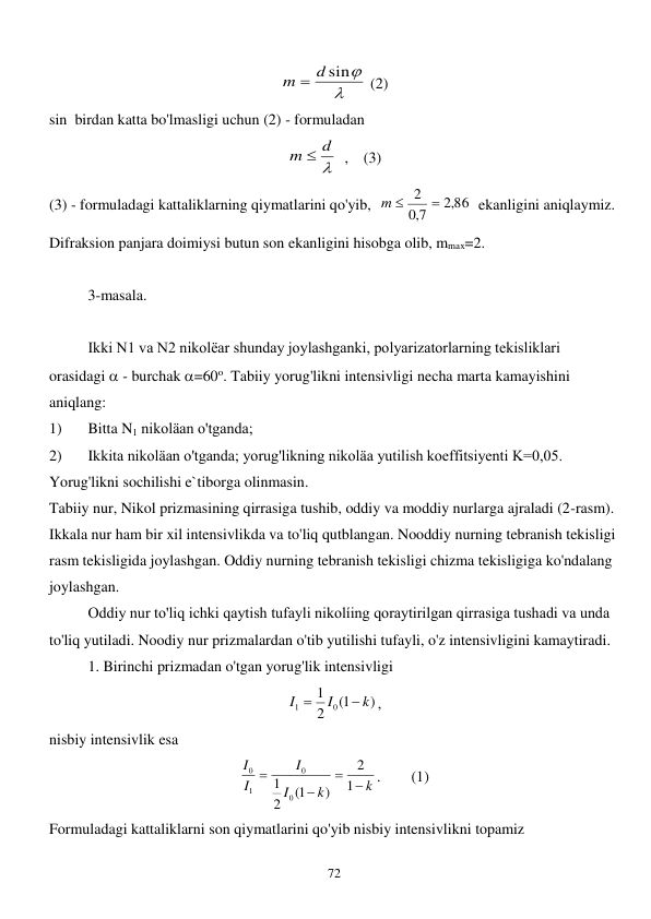  
72 

m  d sin
 (2) 
sin  birdan katta bo'lmasligi uchun (2) - formuladan       

m  d
  ,    (3) 
(3) - formuladagi kattaliklarning qiymatlarini qo'yib,  
,2 86
7,0
m  2 
  ekanligini aniqlaymiz. 
Difraksion panjara doimiysi butun son ekanligini hisobga olib, mmax=2. 
 
3-masala. 
 
 
Ikki N1 va N2 nikolëar shunday joylashganki, polyarizatorlarning tekisliklari 
orasidagi  - burchak =60o. Tabiiy yorug'likni intensivligi necha marta kamayishini 
aniqlang: 
1) 
Bitta N1 nikoläan o'tganda; 
2) 
Ikkita nikoläan o'tganda; yorug'likning nikoläa yutilish koeffitsiyenti K=0,05. 
Yorug'likni sochilishi e`tiborga olinmasin.   
Tabiiy nur, Nikol prizmasining qirrasiga tushib, oddiy va moddiy nurlarga ajraladi (2-rasm). 
Ikkala nur ham bir xil intensivlikda va to'liq qutblangan. Nooddiy nurning tebranish tekisligi 
rasm tekisligida joylashgan. Oddiy nurning tebranish tekisligi chizma tekisligiga ko'ndalang 
joylashgan. 
 
Oddiy nur to'liq ichki qaytish tufayli nikolíing qoraytirilgan qirrasiga tushadi va unda 
to'liq yutiladi. Noodiy nur prizmalardan o'tib yutilishi tufayli, o'z intensivligini kamaytiradi. 
 
1. Birinchi prizmadan o'tgan yorug'lik intensivligi 
)
1(
2
1
0
1
k
I
I


, 
nisbiy intensivlik esa  
k
k
I
I
I
I




1
2
)
1(
2
1
0
0
1
0
.        (1) 
Formuladagi kattaliklarni son qiymatlarini qo'yib nisbiy intensivlikni topamiz 
