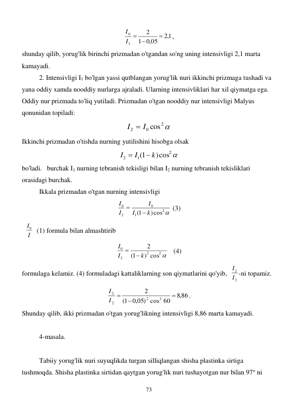  
73 
1,2
,0 05
1
2
1
0

 
I
I
, 
shunday qilib, yorug'lik birinchi prizmadan o'tgandan so'ng uning intensivligi 2,1 marta 
kamayadi. 
2. Intensivligi I1 bo'lgan yassi qutblangan yorug'lik nuri ikkinchi prizmaga tushadi va 
yana oddiy xamda nooddiy nurlarga ajraladi. Ularning intensivliklari har xil qiymatga ega. 
Oddiy nur prizmada to'liq yutiladi. Prizmadan o'tgan nooddiy nur intensivligi Malyus 
qonunidan topiladi:     

2
0
2
I  I cos
 
Ikkinchi prizmadan o'tishda nurning yutilishini hisobga olsak 

2
1
2
)cos
1(
k
I
I


 
bo'ladi.   burchak I1 nurning tebranish tekisligi bilan I2 nurning tebranish tekisliklari 
orasidagi burchak. 
 
Ikkala prizmadan o'tgan nurning intensivligi  

2
1
0
2
0
)cos
1(
k
I
I
I
I


 (3) 
  I
I0   (1) formula bilan almashtirib  
2 
2
2
0
) cos
1(
2
k
I
I


   (4) 
formulaga kelamiz. (4) formuladagi kattaliklarning son qiymatlarini qo'yib,  
2
2
I
I -ni topamiz. 
86
,8
,0 05) cos 60
1(
2
2
2
2
2



I
I
. 
Shunday qilib, ikki prizmadan o'tgan yorug'likning intensivligi 8,86 marta kamayadi.      
 
4-masala. 
 
 
Tabiiy yorug'lik nuri suyuqlikda turgan silliqlangan shisha plastinka sirtiga 
tushmoqda. Shisha plastinka sirtidan qaytgan yorug'lik nuri tushayotgan nur bilan 97o ni 
