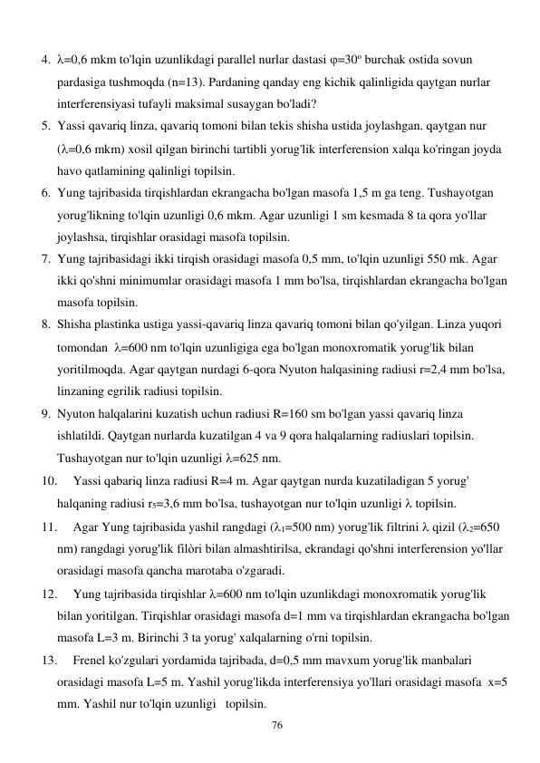  
76 
4. =0,6 mkm to'lqin uzunlikdagi parallel nurlar dastasi =30o burchak ostida sovun 
pardasiga tushmoqda (n=13). Pardaning qanday eng kichik qalinligida qaytgan nurlar 
interferensiyasi tufayli maksimal susaygan bo'ladi? 
5. Yassi qavariq linza, qavariq tomoni bilan tekis shisha ustida joylashgan. qaytgan nur 
(=0,6 mkm) xosil qilgan birinchi tartibli yorug'lik interferension xalqa ko'ringan joyda 
havo qatlamining qalinligi topilsin. 
6. Yung tajribasida tirqishlardan ekrangacha bo'lgan masofa 1,5 m ga teng. Tushayotgan 
yorug'likning to'lqin uzunligi 0,6 mkm. Agar uzunligi 1 sm kesmada 8 ta qora yo'llar 
joylashsa, tirqishlar orasidagi masofa topilsin. 
7. Yung tajribasidagi ikki tirqish orasidagi masofa 0,5 mm, to'lqin uzunligi 550 mk. Agar 
ikki qo'shni minimumlar orasidagi masofa 1 mm bo'lsa, tirqishlardan ekrangacha bo'lgan 
masofa topilsin. 
8. Shisha plastinka ustiga yassi-qavariq linza qavariq tomoni bilan qo'yilgan. Linza yuqori 
tomondan  =600 nm to'lqin uzunligiga ega bo'lgan monoxromatik yorug'lik bilan 
yoritilmoqda. Agar qaytgan nurdagi 6-qora Nyuton halqasining radiusi r=2,4 mm bo'lsa, 
linzaning egrilik radiusi topilsin. 
9. Nyuton halqalarini kuzatish uchun radiusi R=160 sm bo'lgan yassi qavariq linza 
ishlatildi. Qaytgan nurlarda kuzatilgan 4 va 9 qora halqalarning radiuslari topilsin. 
Tushayotgan nur to'lqin uzunligi =625 nm. 
10. 
Yassi qabariq linza radiusi R=4 m. Agar qaytgan nurda kuzatiladigan 5 yorug' 
halqaning radiusi r5=3,6 mm bo'lsa, tushayotgan nur to'lqin uzunligi  topilsin. 
11. 
Agar Yung tajribasida yashil rangdagi (1=500 nm) yorug'lik filtrini  qizil (2=650 
nm) rangdagi yorug'lik filòri bilan almashtirilsa, ekrandagi qo'shni interferension yo'llar 
orasidagi masofa qancha marotaba o'zgaradi. 
12. 
Yung tajribasida tirqishlar =600 nm to'lqin uzunlikdagi monoxromatik yorug'lik 
bilan yoritilgan. Tirqishlar orasidagi masofa d=1 mm va tirqishlardan ekrangacha bo'lgan 
masofa L=3 m. Birinchi 3 ta yorug' xalqalarning o'rni topilsin. 
13. 
Frenel ko'zgulari yordamida tajribada, d=0,5 mm mavxum yorug'lik manbalari 
orasidagi masofa L=5 m. Yashil yorug'likda interferensiya yo'llari orasidagi masofa  x=5 
mm. Yashil nur to'lqin uzunligi   topilsin. 
