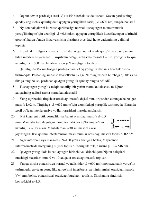  
77 
14. 
Oq nur sovun pardasiga (n=1,33) i=45o burchak ostida tushadi. Sovun pardasining 
qanday eng kichik qalinligida u qaytgan yorug'likda sariq ( 
 
600 nm) rangda bo'ladi? 
15. 
Nyuton halqalarini kuzatish qurilmasiga normal tushayotgan monoxromatik 
yorug'likning to'lqin uzunligi  
 
0,6 mkm. qaytgan yorug'likda kuzatilayotgan to'rtinchi 
qorong'i halqa o'rnida linza va shisha plastinka orasidagi havo qatlamining qalinligi 
topilsin. 
16. 
Lloyd taklif qilgan sxemada tirqishidan o'tgan nur ekranda qo'zg'almas qaytgan nur 
bilan interferensiyalashadi. Tirqishdan qo'zgu sirtigacha masofa L=1 m, yorug'lik to'lqin 
uzunligi  
 
500 nm. Interferension yo'l kengligi  x topilsin. 
17. 
Qalinligi d=367 nm bo'lgan pardaga parallel oq yorug'lik dastasi i burchak ostida 
tushmoqda. Pardaning sindirish ko'rsatkichi n=1,4. Nurning tushish burchagi a) 30o va b) 
60o ga teng bo'lsa, pardadan qaytgan yorug'lik qanday rangda bo'ladi? 
18. 
Tushayotgan yorug'lik to'lqin uzunligi bir yarim marta kattalashsa, m-Nþton 
xalqasining radiusi necha marta kattalashadi? 
19. 
Yung tajribasida tirqishlar orasidagi masofa dq1,5 mm, tirqishdan ekrangacha bo'lgan 
masofa L=2 m. Tirqishga  
 
637 nm to'lqin uzunlikdagi yorug'lik tushmoqda. Ekranda 
xosil bo'lgan interferensiya yo'llari orasidagi masofa aniqlansin. 
20. 
Ikki kogerent optik yorug'lik manbalari orasidagi masofa d=0,5 
mm. Manbalar tarqalayotgan monoxramatik yorug'likning to'lqin 
uzunligi  
 
0,5 mkm. Manbalardan l=30 sm masofa ekran 
joylashgan. Ikki qo'shni interferension maksimumlar orasidagi masofa topilsin. RASM.  
21. 
Agar interferensiya manzarasi N=100 yo'lga burilgan bo'lsa, Maykolñon 
interferometrida ko'zguning siljishi topilsin. Yorug'lik to'lqin uzunligi  
 
546 nm. 
22. 
Qaytgan yorug'likda kuzatilayotgan birinchi va ikkinchi qora Nþton xalqalari 
orasidagi masofa r1 mm. 9 va 10 xalqalar orasidagi masofa topilsin. 
23. 
Yupqa shisha pona sirtiga normal yo'nalishida (
 
600 nm) monoxramatik yorug'lik 
tushmoqda. qaytgan yorug'likdagi qo'shni interferensiya minimumlari orasidagi masofa 
V=4 mm bo'lsa, pona sirtlari orasidagi burchak   topilsin. Shishaning sindirish 
ko'rsatkichi n=1,5. 
