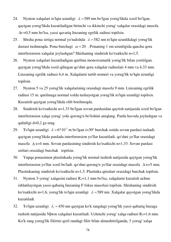  
78 
24. 
Nyuton xalqalari to'lqin uzunligi  
 
589 nm bo'lgan yorug'likda xosil bo'lgan. 
qaytgan yorug'likda kuzatiladigan birinchi va ikkinchi yorug' xalqalar orasidagi masofa  
r
 =0,5 mm bo'lsa, yassi qavariq linzaning egrilik radiusi topilsin. 
25. 
Shisha pona sirtiga normal yo'nalishda  
 
582 nm to'lqin uzunlikdagi yorug'lik 
dastasi tushmoqda. Pona burchagi  
 
20  . Ponaning 1 sm uzunligida qancha qora 
interferension xalqalar joylashgan? Shishaning sindirish ko'rsatkichi n=1,5. 
26. 
Nyuton xalqalari kuzatiladigan qurilma monoxramatik yorug'lik bilan yoritilgan. 
qaytgan yorug'likda xosil qilingan qo'shni qora xalqalar radiuslari 4 mm va 4,33 mm. 
Linzaning egrilik radiusi 6,4 m. Xalqalarni tartib nomeri va yorug'lik to'lqin uzunligi 
topilsin. 
27. 
Nyuton 5 va 25 yorug'lik xalqalarining orasidagi masofa 9 mm. Linzaning egrilik 
radiusi 15 m. qurilmaga normal xolda tushayotgan yorug'lik to'lqin uzunligi topilsin. 
Kuzatish qaytgan yorug'likda olib borilmoqda. 
28. 
Sindirish ko'rsatkichi n=1,33 bo'lgan sovun pardasidan qaytish natijasida xosil bo'lgan 
interferension xalqa yorug' yoki qorong'u bo'lishini aniqlang. Parda havoda joylashgan va 
qalinligi d=0,2 ga teng. 
29. 
To'lqin uzunligi  
 
6*10-7 m bo'lgan i=30o burchak ostida sovun pardasi tushadi. 
qaytgan yorug'likda pardada interferension yo'llar kuzatiladi. qo'shni yo'llar orasidagi 
masofa   x=4 mm. Sovun pardasining sindirish ko'rsatkichi n=1,33. Sovun pardasi 
sirtlari orasidagi burchak   topilsin. 
30. 
Yupqa ponasimon plastinkada yorug'lik normal tushish natijasida qaytgan yorug'lik 
interferension yo'llar xosil bo'ladi. qo'shni qorong'u yo'llar orasidagi masofa   x=5 mm. 
Plastinkaning sindirish ko'rsatkichi n=1,5. Plastinka qirralari orasidagi burchak topilsin. 
31. 
Nyuton 3-yorug' xalqasini radiusi R3=1,1 mm bo'lsa, xalqalarni kuzatish uchun 
ishlatilayotgan yassi-qabariq linzaning F fokus masofasi topilsin. Shishaning sindirish 
ko'rsatkichi n=1,6, yorug'lik to'lqin uzunligi  
 
589 nm. Xalqalar qayotgan yorug'likda 
kuzatiladi. 
32. 
To'lqin uzunligi  
1 
450 nm qaytgan ko'k rangdagi yorug'lik yassi-qabariq linzaga 
tushish natijasida Nþton xalqalari kuzatiladi. Uchinchi yorug' xalqa radiusi R3=1,6 mm. 
Ko'k rang yorug'lik filòrini qizil randagi filòr bilan almashtirilganda, 5 yorug' xalqa 
