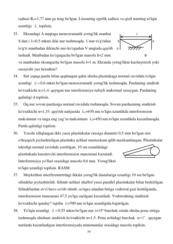  
79 
radiusi R5=1,77 mm ga teng bo'lgan. Linzaning egrilik radiusi va qizil nurning to'lqin 
uzunligi  
2
  topilsin.  
 
 
 
 
 
 
 
 
33. 
Ekrandagi A nuqtaga monoxramatik yorug'lik manbai   
 
l 
 
      
S dan ( =0,5 mkm) ikki nur tushmoqda. 1-nur to'g'ridan  
  S  
 
 
      A    
to'g'ri manbadan ikkinchi nur-ko'zgudan V nuqtada qaytib   h 
 
 
          
tushadi. Manbadan ko'zgugacha bo'lgan masofa h=2 mm   
 
        B     
    
va manbadan ekrangacha bo'lgan masofa l=1 m. Ekranda yorug'likni kuchaytirish yoki 
susayishi yuz beradimi? 
34. 
Sirt yupqa parda bilan qoplangan qalin shisha plastinkaga normal ravishda to'lqin 
uzunligi  
 
0,6 mkm bo'lgan monoxromatik yorug'lik tushmoqda. Pardaning sindiish 
ko'rsatkichi n2=1,4. qaytgan nur interferensiya tufayli maksimal susaygan. Pardaning 
qalinligi d topilsin. 
35. 
Oq nur sovun pardasiga normal ravishda tushmoqda. Sovun pardasining sindirish 
ko'rsatkichi n=1,33. qaytish natijasida  1=630 nm to'lqin uzunlikda interferension 
maksimum va unga eng yag`in maksimum  2=450 nm to'lqin uzunlikda kuzatilmoqda. 
Parda qalinligi topilsin. 
36. 
Yaxshi sillqlangan ikki yassi plastinkalar orasiga diametri 0,5 mm bo'lgan sim 
o'tkazgich joylashtirilgan plastinka uchlari mustaxkam qilib maxkamlangan. Plastinkalar 
tekisligi normal ravishda yoritilgan. 10 sm uzunlikdagi  
 
 
               
plastinkada kuzatuvchi interferension manzarani kuzatadi.   
 
            
Interferensiya yo'llari orasidagi masofa 0,6 mm. Yorug'likni  
 
 
        
to'lqin uzunligi topilsin. RASM. 
37. 
Maykelñon interferometrdagi ikkala yorug'lik dastalariga uzunligi 10 sm bo'lgan 
silindrlar joylashtirildi. Silindr uchlari shaffof yassi parallel plastinkalar bilan berkitilgan. 
Silindrlardan avvl havo so'rib olinib, so'ngra ulardan biriga vodorod gazi kiritilganda, 
interferension manzarani 47,5 yo'lga surilgani kuzatiladi. Vodorodning sindirish 
ko'rsatkichi qanday? tajriba  =590 nm to'lqin uzunligida bajarilgan. 
38. 
To'lqin uzunligi  
 
0,55 mkm bo'lgan nur i=15o burchak ostida shisha pona sirtiga 
tushmoqda shishani sindirish ko'rsatkichi n=1,5. Pona uchidagi burchak  =1’ . qaytgan 
nurlarda kuzatiladigan interferensiyada minimumlar orasidagi masofa topilsin. 
