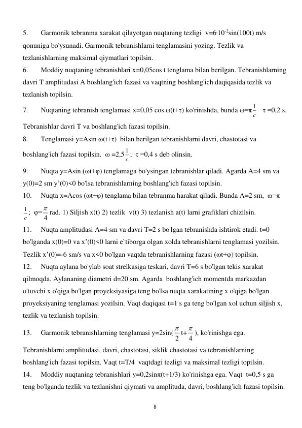  
8 
5. 
Garmonik tebranma xarakat qilayotgan nuqtaning tezligi  v=6.10-2sin(100t) m/s 
qonuniga bo'ysunadi. Garmonik tebranishlarni tenglamasini yozing. Tezlik va 
tezlanishlarning maksimal qiymatlari topilsin. 
6. 
Moddiy nuqtaning tebranishlari x=0,05cos t tenglama bilan berilgan. Tebranishlarning 
davri T amplitudasi A boshlang'ich fazasi va vaqtning boshlang'ich daqiqasida tezlik va 
tezlanish topilsin. 
7. 
Nuqtaning tebranish tenglamasi x=0,05 cos ω(t+τ) ko'rinishda, bunda ω=π с
1    τ =0,2 s. 
Tebranishlar davri T va boshlang'ich fazasi topilsin. 
8. 
Tenglamasi y=Asin ω(t+τ)  bilan berilgan tebranishlarni davri, chastotasi va 
boshlang'ich fazasi topilsin.  ω =2,5 с
1 ;  τ =0,4 s deb olinsin. 
9. 
Nuqta y=Asin (ωt+φ) tenglamaga bo'ysingan tebranishlar qiladi. Agarda A=4 sm va 
y(0)=2 sm y’(0)<0 bo'lsa tebranishlarning boshlang'ich fazasi topilsin. 
10. 
Nuqta x=Acos (ωt+φ) tenglama bilan tebranma harakat qiladi. Bunda A=2 sm,  ω=π 
с
1 ;  φ= 4
 rad. 1) Siljish x(t) 2) tezlik  v(t) 3) tezlanish a(t) larni grafiklari chizilsin. 
11. 
Nuqta amplitudasi A=4 sm va davri T=2 s bo'lgan tebranishda ishtirok etadi. t=0 
bo'lganda x(0)=0 va x’(0)<0 larni e`tiborga olgan xolda tebranishlarni tenglamasi yozilsin. 
Tezlik x’(0)=-6 sm/s va x<0 bo'lgan vaqtda tebranishlarning fazasi (ωt+φ) topilsin. 
12. 
Nuqta aylana bo'ylab soat strelkasiga teskari, davri T=6 s bo'lgan tekis xarakat 
qilmoqda. Aylananing diametri d=20 sm. Agarda  boshlang'ich momentda markazdan 
o'tuvchi x o'qiga bo'lgan proyeksiyasiga teng bo'lsa nuqta xarakatining x o'qiga bo'lgan 
proyeksiyaning tenglamasi yozilsin. Vaqt daqiqasi t=1 s ga teng bo'lgan xol uchun siljish x, 
tezlik va tezlanish topilsin. 
13. 
Garmonik tebranishlarning tenglamasi y=2sin( 2
 t+ 4
 ), ko'rinishga ega. 
Tebranishlarni amplitudasi, davri, chastotasi, siklik chastotasi va tebranishlarning 
boshlang'ich fazasi topilsin. Vaqt t=T/4  vaqtdagi tezligi va maksimal tezligi topilsin. 
14. 
Moddiy nuqtaning tebranishlari y=0,2sinπ(t+1/3) ko'rinishga ega. Vaqt  t=0,5 s ga 
teng bo'lganda tezlik va tezlanishni qiymati va amplituda, davri, boshlang'ich fazasi topilsin. 
