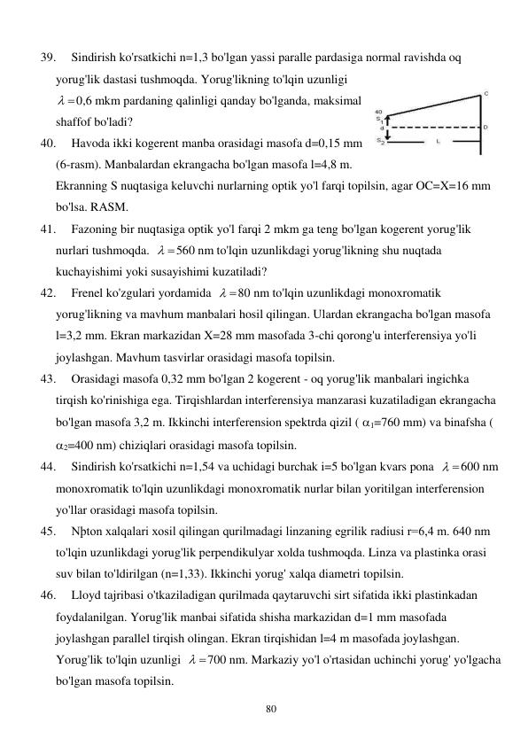  
80 
39. 
Sindirish ko'rsatkichi n=1,3 bo'lgan yassi paralle pardasiga normal ravishda oq 
yorug'lik dastasi tushmoqda. Yorug'likning to'lqin uzunligi  
 
0,6 mkm pardaning qalinligi qanday bo'lganda, maksimal 
shaffof bo'ladi? 
40. 
Havoda ikki kogerent manba orasidagi masofa d=0,15 mm 
(6-rasm). Manbalardan ekrangacha bo'lgan masofa l=4,8 m. 
Ekranning S nuqtasiga keluvchi nurlarning optik yo'l farqi topilsin, agar OC=X=16 mm 
bo'lsa. RASM.  
41. 
Fazoning bir nuqtasiga optik yo'l farqi 2 mkm ga teng bo'lgan kogerent yorug'lik 
nurlari tushmoqda.  
 
560 nm to'lqin uzunlikdagi yorug'likning shu nuqtada 
kuchayishimi yoki susayishimi kuzatiladi? 
42. 
Frenel ko'zgulari yordamida  
 
80 nm to'lqin uzunlikdagi monoxromatik 
yorug'likning va mavhum manbalari hosil qilingan. Ulardan ekrangacha bo'lgan masofa 
l=3,2 mm. Ekran markazidan X=28 mm masofada 3-chi qorong'u interferensiya yo'li 
joylashgan. Mavhum tasvirlar orasidagi masofa topilsin. 
43. 
Orasidagi masofa 0,32 mm bo'lgan 2 kogerent - oq yorug'lik manbalari ingichka 
tirqish ko'rinishiga ega. Tirqishlardan interferensiya manzarasi kuzatiladigan ekrangacha 
bo'lgan masofa 3,2 m. Ikkinchi interferension spektrda qizil ( 1=760 mm) va binafsha ( 
2=400 nm) chiziqlari orasidagi masofa topilsin. 
44. 
Sindirish ko'rsatkichi n=1,54 va uchidagi burchak i=5 bo'lgan kvars pona  
 
600 nm 
monoxromatik to'lqin uzunlikdagi monoxromatik nurlar bilan yoritilgan interferension 
yo'llar orasidagi masofa topilsin. 
45. 
Nþton xalqalari xosil qilingan qurilmadagi linzaning egrilik radiusi r=6,4 m. 640 nm 
to'lqin uzunlikdagi yorug'lik perpendikulyar xolda tushmoqda. Linza va plastinka orasi 
suv bilan to'ldirilgan (n=1,33). Ikkinchi yorug' xalqa diametri topilsin. 
46. 
Lloyd tajribasi o'tkaziladigan qurilmada qaytaruvchi sirt sifatida ikki plastinkadan 
foydalanilgan. Yorug'lik manbai sifatida shisha markazidan d=1 mm masofada 
joylashgan parallel tirqish olingan. Ekran tirqishidan l=4 m masofada joylashgan. 
Yorug'lik to'lqin uzunligi  
 
700 nm. Markaziy yo'l o'rtasidan uchinchi yorug' yo'lgacha 
bo'lgan masofa topilsin. 
