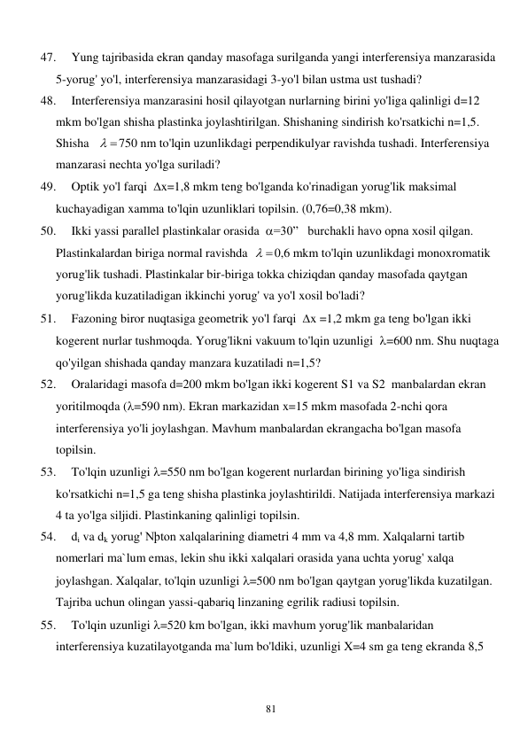  
81 
47. 
Yung tajribasida ekran qanday masofaga surilganda yangi interferensiya manzarasida 
5-yorug' yo'l, interferensiya manzarasidagi 3-yo'l bilan ustma ust tushadi? 
48. 
Interferensiya manzarasini hosil qilayotgan nurlarning birini yo'liga qalinligi d=12 
mkm bo'lgan shisha plastinka joylashtirilgan. Shishaning sindirish ko'rsatkichi n=1,5. 
Shisha   
 
750 nm to'lqin uzunlikdagi perpendikulyar ravishda tushadi. Interferensiya 
manzarasi nechta yo'lga suriladi? 
49. 
Optik yo'l farqi  x=1,8 mkm teng bo'lganda ko'rinadigan yorug'lik maksimal 
kuchayadigan xamma to'lqin uzunliklari topilsin. (0,76=0,38 mkm). 
50. 
Ikki yassi parallel plastinkalar orasida  =30”   burchakli havo opna xosil qilgan. 
Plastinkalardan biriga normal ravishda  
 
0,6 mkm to'lqin uzunlikdagi monoxromatik 
yorug'lik tushadi. Plastinkalar bir-biriga tokka chiziqdan qanday masofada qaytgan 
yorug'likda kuzatiladigan ikkinchi yorug' va yo'l xosil bo'ladi? 
51. 
Fazoning biror nuqtasiga geometrik yo'l farqi  x =1,2 mkm ga teng bo'lgan ikki 
kogerent nurlar tushmoqda. Yorug'likni vakuum to'lqin uzunligi  =600 nm. Shu nuqtaga 
qo'yilgan shishada qanday manzara kuzatiladi n=1,5? 
52. 
Oralaridagi masofa d=200 mkm bo'lgan ikki kogerent S1 va S2  manbalardan ekran 
yoritilmoqda (=590 nm). Ekran markazidan x=15 mkm masofada 2-nchi qora 
interferensiya yo'li joylashgan. Mavhum manbalardan ekrangacha bo'lgan masofa 
topilsin. 
53. 
To'lqin uzunligi =550 nm bo'lgan kogerent nurlardan birining yo'liga sindirish 
ko'rsatkichi n=1,5 ga teng shisha plastinka joylashtirildi. Natijada interferensiya markazi 
4 ta yo'lga siljidi. Plastinkaning qalinligi topilsin. 
54. 
di va dk yorug' Nþton xalqalarining diametri 4 mm va 4,8 mm. Xalqalarni tartib 
nomerlari ma`lum emas, lekin shu ikki xalqalari orasida yana uchta yorug' xalqa 
joylashgan. Xalqalar, to'lqin uzunligi =500 nm bo'lgan qaytgan yorug'likda kuzatilgan. 
Tajriba uchun olingan yassi-qabariq linzaning egrilik radiusi topilsin. 
55. 
To'lqin uzunligi =520 km bo'lgan, ikki mavhum yorug'lik manbalaridan 
interferensiya kuzatilayotganda ma`lum bo'ldiki, uzunligi X=4 sm ga teng ekranda 8,5 
