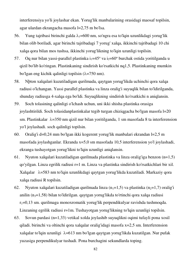  
82 
interferensiya yo'li joylashar ekan. Yorug'lik manbalarining orasidagi maosaf topilsin, 
agar ulardan ekrangacha masofa l=2,75 m bo'lsa. 
56. 
Yung tajribasi birinchi galda 1=600 nm, so'ngra esa to'lqin uzunlikdagi yorug'lik 
bilan olib boriladi, agar birinchi tajribadagi 7 yorug' xalqa, ikkinchi tajribadagi 10 chi 
xalqa qora bilan mos tushsa, ikkinchi yorug'likning to'lqin uzunligi topilsin. 
57. 
Oq nur bilan yassi-parallel plastinka i1=45o va i2=60o burchak ostida yoritilganda u 
qizil bo'lib ko'ringan. Plastinkaning sindirish ko'rsatkichi nq1,5. Plastinkaning mumkin 
bo'lgan eng kichik qalinligi topilsin (=750 nm). 
58. 
Nþton xalqalari kuzatiladigan qurilmada, qaytgan yorug'likda uchinchi qora xalqa 
radiusi o'lchangan. Yassi parallel plastinka va linza oralig'i suyuqlik bilan to'ldirilganda, 
shunday radiusga 4-xalqa ega bo'ldi. Suyuqlikning sindirish ko'rsatkichi n aniqlansin. 
59. 
Soch tolasining qalinligi o'lchash uchun, uni ikki shisha plastinka orasiga 
joylashtirildi. Soch tolasidanplastinkalar tegib turgan chiziqgacha bo'lgan masofa l=20 
sm. Plastinkalar  =350 nm qizil nur bilan yoritilganda, 1 sm masofada 8 ta interferension 
yo'l joylashadi. soch qalinligi topilsin. 
60. 
Oralig'i d=0,24 mm bo'lgan ikki kogerent yorug'lik manbalari ekrandan l=2,5 m 
masofada joylashganlar. Ekranda x=5,0 sm masofada 10,5 interferension yo'l joylashadi, 
ekranga tushayotgan yorug'likni to'lqin uzunligi aniqlansin. 
61. 
Nyuton xalqalari kuzatiladigan qurilmada plastinka va linza oralig'iga benzon (n=1,5) 
qo'yilgan. Linza egrilik radiusi r=1 m. Linza va plastinka sindirish ko'rsatkichlari bir xil. 
Xalqalar   =583 nm to'lqin uzunlikdagi qaytgan yorug'likda kuzatiladi. Markaziy qora 
xalqa radiusi R topilsin.  
62. 
Nyuton xalqalari kuzatiladigan qurilmada linza (n1=1,5) va plastinka (n2=1,7) oralig'i 
anilin (n3=1,58) bilan to'ldirilgan. qaytgan yorug'likda to'rtinchi qora xalqa radiusi 
r1=0,13 sm. qurilmaga monoxromatik yorug'lik perpendikulyar ravishda tushmoqda. 
Linzaning egrilik radiusi r=1m. Tushayotgan yorug'likning to'lqin uzunligi topilsin. 
63. 
Sovun pardasi (n=1,33) vetikal xolda joylashib suyuqlikni oqimi tufayli pona xosil 
qiladi. birinchi va oltinchi qora xalqalar oralig'idagi masofa x=2,5 sm. Interferension 
xalqalar to'lqin uzunligi  =613 nm bo'lgan qaytgan yorug'likda kuzatilgan. Nur pufak 
yuzasiga perpendikulyar tushadi. Pona burchagini sekundlarda toping. 
