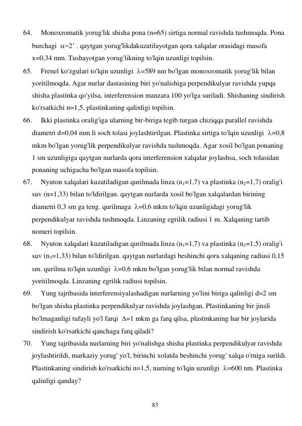  
83 
64. 
Monoxromatik yorug'lik shisha pona (n=65) sirtiga normal ravishda tushmoqda. Pona 
burchagi  =2’ . qaytgan yorug'likdakuzatilayotgan qora xalqalar orasidagi masofa  
x=0,34 mm. Tushayotgan yorug'likning to'lqin uzunligi topilsin. 
65. 
Frenel ko'zgulari to'lqin uzunligi  =589 nm bo'lgan monoxromatik yorug'lik bilan 
yoritilmoqda. Agar nurlar dastasining biri yo'nalishiga perpendikulyar ravishda yupqa 
shisha plastinka qo'yilsa, interferension manzara 100 yo'lga suriladi. Shishaning sindirish 
ko'rsatkichi n=1,5, plastinkaning qalinligi topilsin. 
66. 
Ikki plastinka oralig'iga ularning bir-biriga tegib turgan chiziqqa parallel ravishda 
diametri d=0,04 mm li soch tolasi joylashtirilgan. Plastinka sirtiga to'lqin uzunligi  =0,8 
mkm bo'lgan yorug'lik perpendikulyar ravishda tushmoqda. Agar xosil bo'lgan ponaning 
1 sm uzunligiga qaytgan nurlarda qora interferension xalqalar joylashsa, soch tolasidan 
ponaning uchigacha bo'lgan masofa topilsin. 
67. 
Nyuton xalqalari kuzatiladigan qurilmada linza (n1=1,7) va plastinka (n2=1,7) oralig'i 
suv (n=1,33) bilan to'ldirilgan. qaytgan nurlarda xosil bo'lgan xalqalardan birining 
diametri 0,3 sm ga teng. qurilmaga  =0,6 mkm to'lqin uzunligidagi yorug'lik 
perpendikulyar ravishda tushmoqda. Linzaning egrilik radiusi 1 m. Xalqaning tartib 
nomeri topilsin. 
68. 
Nyuton xalqalari kuzatiladigan qurilmada linza (n1=1,7) va plastinka (n2=1,5) oralig'i 
suv (n3=1,33) bilan to'ldirilgan. qaytgan nurlardagi beshinchi qora xalqaning radiusi 0,15 
sm. qurilma to'lqin uzunligi  =0,6 mkm bo'lgan yorug'lik bilan normal ravishda 
yoritilmoqda. Linzaning egrilik radiusi topilsin. 
69. 
Yung tajribasida interferensiyalashadigan nurlarning yo'lini biriga qalinligi d=2 sm 
bo'lgan shisha plastinka perpendikulyar ravishda joylashgan. Plastinkaning bir jinsli 
bo'lmaganligi tufayli yo'l farqi  =1 mkm ga farq qilsa, plastinkaning har bir joylarida 
sindirish ko'rsatkichi qanchaga farq qiladi? 
70. 
Yung tajribasida nurlarning biri yo'nalishga shisha plastinka perpendikulyar ravishda 
joylashtirildi, markaziy yorug' yo'l, birinchi xolatda beshinchi yorug' xalqa o'rniga surildi. 
Plastinkaning sindirish ko'rsatkichi n=1,5, nurning to'lqin uzunligi  =600 nm. Plastinka 
qalinligi qanday? 
