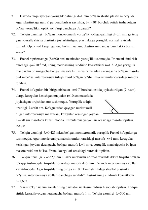  
84 
71. 
Havoda tarqalayotgan yorug'lik qalinligi d=1 mm bo'lgan shisha plastinka qo'yildi. 
Agar plastinkaga nur: a) perpendikulyar ravishda; b) i=30o burchak ostida tushayotgan 
bo'lsa, yorug'likni optik yo'l farqi qanchaga o'zgaradi? 
72. 
To'lqin uzunligi   bo'lgan monoxromatik yorug'lik yo'liga qalinligi d=0,1 mm ga teng 
yassi-paralle shisha plastinka joylashtirilgan. plastinkaga yorug'lik normal ravishda 
tushadi. Optik yo'l farqi   ga teng bo'lishi uchun, plastinkani qanday burchakka burish 
kerak?  
73. 
Frenel biprizmasiga (=600 nm) manbadan yorug'lik tushmoqda. Prizmani sindirish 
burchagi  =210-3 rad, uning moddasining sindirish ko'rsatkichi n=1,5. Agar yorug'lik 
manbaidan prizmagacha bo'lgan masofa l=1 m va prizmadan ekrangacha bo'lgan masofa 
b=4 m bo'lsa, interferensiya tufayli xosil bo'lgan qo'shni maksimumlar oarsidagi masofa 
topilsin. 
74. 
Frenel ko'zgulari bir-biriga nisbatan  =10o burchak ostida joylashtirilgan (7-rasm). 
ularga ko'zgular kesishgan nuqtadan r=10 sm masofada 
joylashgan tirqishdan nur tushmoqda. Yorug'lik to'lqin 
uzunligi  =600 nm. Ko'zgulardan qaytgan nurlar xosil 
qilgan interferensiya manzarasi, ko'zgular kesishgan joydan 
L=270 sm masofada kuzatilmoqda. Intrenferensiya yo'llari orasidagi masofa topilsin. 
RASM.  
75. 
To'lqin uzunligi  =0,425 mkm bo'lgan monoxromatik yorug'lik Frenel ko'zgulariga 
tushmoqda. Agar interferensiya maksimumlari orasidagi masofa  x=1 mm, ko'zgular 
kesishgan joydan ekrangacha bo'lgan masofa L=1 m va yorug'lik manbaigacha bo'lgan 
masofa r=10 sm bo'lsa, Frenel ko'zgulari orasidagi burchak topilsin. 
76. 
To'lqin uzunligi  =632,8 nm li lazer nurlanishi normal ravishda ikkita tirqishi bo'lgan 
to'siqqa tushmoqda, tirqishlar orasidagi masofa d=5 mm. Ekranda interferensiya yo'llari 
kuzatilmoqda. Agar tirqishlarning biriga a=10 mkm qalinlikdagi shaffof plastinka 
qo'yilsa, interferensiya yo'llari qanchaga suriladi? Plastinkaning sindirish ko'rsatkichi 
n=1,633. 
77. 
Yassi to'lqin uchun zonalarining dastlabki uchtasini radiusi hisoblab topilsin. To'lqin 
sirtida kuzatilayotgan nuqtagacha bo'lgan masofa 1 m. To'lqin uzunligi  =500 nm. 
