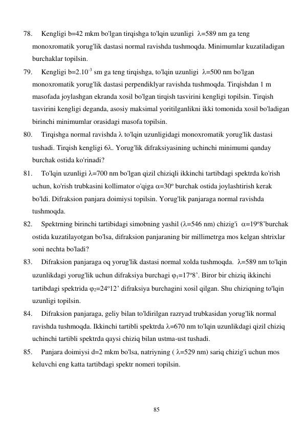  
85 
78. 
Kengligi b=42 mkm bo'lgan tirqishga to'lqin uzunligi  =589 nm ga teng 
monoxromatik yorug'lik dastasi normal ravishda tushmoqda. Minimumlar kuzatiladigan 
burchaklar topilsin. 
79. 
Kengligi b=2.10-3 sm ga teng tirqishga, to'lqin uzunligi  =500 nm bo'lgan 
monoxromatik yorug'lik dastasi perpendiklyar ravishda tushmoqda. Tirqishdan 1 m 
masofada joylashgan ekranda xosil bo'lgan tirqish tasvirini kengligi topilsin. Tirqish 
tasvirini kengligi deganda, asosiy maksimal yoritilganlikni ikki tomonida xosil bo'ladigan 
birinchi minimumlar orasidagi masofa topilsin. 
80. 
Tirqishga normal ravishda  to'lqin uzunligidagi monoxromatik yorug'lik dastasi 
tushadi. Tirqish kengligi 6. Yorug'lik difraksiyasining uchinchi minimumi qanday 
burchak ostida ko'rinadi? 
81. 
To'lqin uzunligi =700 nm bo'lgan qizil chiziqli ikkinchi tartibdagi spektrda ko'rish 
uchun, ko'rish trubkasini kollimator o'qiga =30o burchak ostida joylashtirish kerak 
bo'ldi. Difraksion panjara doimiysi topilsin. Yorug'lik panjaraga normal ravishda 
tushmoqda. 
82. 
Spektrning birinchi tartibidagi simobning yashil (=546 nm) chizig'i  =19o8’burchak 
ostida kuzatilayotgan bo'lsa, difraksion panjaraning bir millimetrga mos kelgan shtrixlar 
soni nechta bo'ladi? 
83. 
Difraksion panjaraga oq yorug'lik dastasi normal xolda tushmoqda.  =589 nm to'lqin 
uzunlikdagi yorug'lik uchun difraksiya burchagi 1=17o8’. Biror bir chiziq ikkinchi 
tartibdagi spektrida 2=24o12’ difraksiya burchagini xosil qilgan. Shu chiziqning to'lqin 
uzunligi topilsin. 
84. 
Difraksion panjaraga, geliy bilan to'ldirilgan razryad trubkasidan yorug'lik normal 
ravishda tushmoqda. Ikkinchi tartibli spektrda =670 nm to'lqin uzunlikdagi qizil chiziq 
uchinchi tartibli spektrda qaysi chiziq bilan ustma-ust tushadi. 
85. 
Panjara doimiysi d=2 mkm bo'lsa, natriyning ( =529 nm) sariq chizig'i uchun mos 
keluvchi eng katta tartibdagi spektr nomeri topilsin. 
