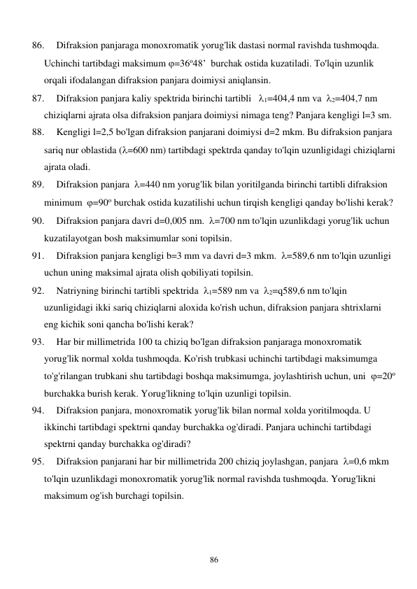  
86 
86. 
Difraksion panjaraga monoxromatik yorug'lik dastasi normal ravishda tushmoqda. 
Uchinchi tartibdagi maksimum =36o48’  burchak ostida kuzatiladi. To'lqin uzunlik 
orqali ifodalangan difraksion panjara doimiysi aniqlansin. 
87. 
Difraksion panjara kaliy spektrida birinchi tartibli   1=404,4 nm va  2=404,7 nm 
chiziqlarni ajrata olsa difraksion panjara doimiysi nimaga teng? Panjara kengligi l=3 sm. 
88. 
Kengligi l=2,5 bo'lgan difraksion panjarani doimiysi d=2 mkm. Bu difraksion panjara 
sariq nur oblastida (=600 nm) tartibdagi spektrda qanday to'lqin uzunligidagi chiziqlarni 
ajrata oladi. 
89. 
Difraksion panjara  =440 nm yorug'lik bilan yoritilganda birinchi tartibli difraksion 
minimum  =90o burchak ostida kuzatilishi uchun tirqish kengligi qanday bo'lishi kerak? 
90. 
Difraksion panjara davri d=0,005 nm.  =700 nm to'lqin uzunlikdagi yorug'lik uchun 
kuzatilayotgan bosh maksimumlar soni topilsin. 
91. 
Difraksion panjara kengligi b=3 mm va davri d=3 mkm.  =589,6 nm to'lqin uzunligi 
uchun uning maksimal ajrata olish qobiliyati topilsin. 
92. 
Natriyning birinchi tartibli spektrida  1=589 nm va  2=q589,6 nm to'lqin 
uzunligidagi ikki sariq chiziqlarni aloxida ko'rish uchun, difraksion panjara shtrixlarni 
eng kichik soni qancha bo'lishi kerak?  
93. 
Har bir millimetrida 100 ta chiziq bo'lgan difraksion panjaraga monoxromatik 
yorug'lik normal xolda tushmoqda. Ko'rish trubkasi uchinchi tartibdagi maksimumga 
to'g'rilangan trubkani shu tartibdagi boshqa maksimumga, joylashtirish uchun, uni  =20o 
burchakka burish kerak. Yorug'likning to'lqin uzunligi topilsin. 
94. 
Difraksion panjara, monoxromatik yorug'lik bilan normal xolda yoritilmoqda. U 
ikkinchi tartibdagi spektrni qanday burchakka og'diradi. Panjara uchinchi tartibdagi 
spektrni qanday burchakka og'diradi? 
95. 
Difraksion panjarani har bir millimetrida 200 chiziq joylashgan, panjara  =0,6 mkm 
to'lqin uzunlikdagi monoxromatik yorug'lik normal ravishda tushmoqda. Yorug'likni 
maksimum og'ish burchagi topilsin. 
