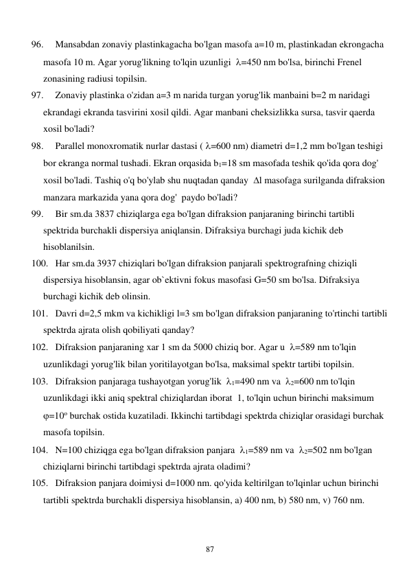  
87 
96. 
Mansabdan zonaviy plastinkagacha bo'lgan masofa a=10 m, plastinkadan ekrongacha 
masofa 10 m. Agar yorug'likning to'lqin uzunligi  =450 nm bo'lsa, birinchi Frenel 
zonasining radiusi topilsin. 
97. 
Zonaviy plastinka o'zidan a=3 m narida turgan yorug'lik manbaini b=2 m naridagi 
ekrandagi ekranda tasvirini xosil qildi. Agar manbani cheksizlikka sursa, tasvir qaerda 
xosil bo'ladi? 
98. 
Parallel monoxromatik nurlar dastasi ( =600 nm) diametri d=1,2 mm bo'lgan teshigi 
bor ekranga normal tushadi. Ekran orqasida b1=18 sm masofada teshik qo'ida qora dog' 
xosil bo'ladi. Tashiq o'q bo'ylab shu nuqtadan qanday  l masofaga surilganda difraksion 
manzara markazida yana qora dog'  paydo bo'ladi? 
99. 
Bir sm.da 3837 chiziqlarga ega bo'lgan difraksion panjaraning birinchi tartibli 
spektrida burchakli dispersiya aniqlansin. Difraksiya burchagi juda kichik deb 
hisoblanilsin. 
100. Har sm.da 3937 chiziqlari bo'lgan difraksion panjarali spektrografning chiziqli 
dispersiya hisoblansin, agar ob`ektivni fokus masofasi G=50 sm bo'lsa. Difraksiya 
burchagi kichik deb olinsin. 
101. Davri d=2,5 mkm va kichikligi l=3 sm bo'lgan difraksion panjaraning to'rtinchi tartibli 
spektrda ajrata olish qobiliyati qanday? 
102. Difraksion panjaraning xar 1 sm da 5000 chiziq bor. Agar u  =589 nm to'lqin 
uzunlikdagi yorug'lik bilan yoritilayotgan bo'lsa, maksimal spektr tartibi topilsin. 
103. Difraksion panjaraga tushayotgan yorug'lik  1=490 nm va  2=600 nm to'lqin 
uzunlikdagi ikki aniq spektral chiziqlardan iborat  1, to'lqin uchun birinchi maksimum  
=10o burchak ostida kuzatiladi. Ikkinchi tartibdagi spektrda chiziqlar orasidagi burchak 
masofa topilsin. 
104. N=100 chiziqga ega bo'lgan difraksion panjara  1=589 nm va  2=502 nm bo'lgan 
chiziqlarni birinchi tartibdagi spektrda ajrata oladimi? 
105. Difraksion panjara doimiysi d=1000 nm. qo'yida keltirilgan to'lqinlar uchun birinchi 
tartibli spektrda burchakli dispersiya hisoblansin, a) 400 nm, b) 580 nm, v) 760 nm. 
