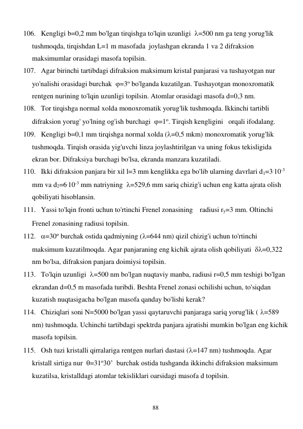  
88 
106. Kengligi b=0,2 mm bo'lgan tirqishga to'lqin uzunligi  =500 nm ga teng yorug'lik 
tushmoqda, tirqishdan L=1 m masofada  joylashgan ekranda 1 va 2 difraksion 
maksimumlar orasidagi masofa topilsin. 
107. Agar birinchi tartibdagi difraksion maksimum kristal panjarasi va tushayotgan nur 
yo'nalishi orasidagi burchak  =3o bo'lganda kuzatilgan. Tushayotgan monoxromatik 
rentgen nurining to'lqin uzunligi topilsin. Atomlar orasidagi masofa d=0,3 nm. 
108. Tor tirqishga normal xolda monoxromatik yorug'lik tushmoqda. Ikkinchi tartibli 
difraksion yorug' yo'lning og'ish burchagi  =1o. Tirqish kengligini   orqali ifodalang. 
109. Kengligi b=0,1 mm tirqishga normal xolda (=0,5 mkm) monoxromatik yorug'lik 
tushmoqda. Tirqish orasida yig'uvchi linza joylashtirilgan va uning fokus tekisligida 
ekran bor. Difraksiya burchagi bo'lsa, ekranda manzara kuzatiladi. 
110. Ikki difraksion panjara bir xil l=3 mm kenglikka ega bo'lib ularning davrlari d1=3.10-3 
mm va d2=6.10-3 mm natriyning  =529,6 mm sariq chizig'i uchun eng katta ajrata olish 
qobiliyati hisoblansin. 
111. Yassi to'lqin fronti uchun to'rtinchi Frenel zonasining radiusi ry=3 mm. Oltinchi 
Frenel zonasining radiusi topilsin. 
112. =30o burchak ostida qadmiyning (=644 nm) qizil chizig'i uchun to'rtinchi 
maksimum kuzatilmoqda. Agar panjaraning eng kichik ajrata olish qobiliyati  =0,322 
nm bo'lsa, difraksion panjara doimiysi topilsin. 
113. To'lqin uzunligi  =500 nm bo'lgan nuqtaviy manba, radiusi r=0,5 mm teshigi bo'lgan 
ekrandan d=0,5 m masofada turibdi. Beshta Frenel zonasi ochilishi uchun, to'siqdan 
kuzatish nuqtasigacha bo'lgan masofa qanday bo'lishi kerak? 
114. Chiziqlari soni N=5000 bo'lgan yassi qaytaruvchi panjaraga sariq yorug'lik ( =589 
nm) tushmoqda. Uchinchi tartibdagi spektrda panjara ajratishi mumkin bo'lgan eng kichik    
masofa topilsin. 
115. Osh tuzi kristalli qirralariga rentgen nurlari dastasi (=147 nm) tushmoqda. Agar 
kristall sirtiga nur  =31o30’  burchak ostida tushganda ikkinchi difraksion maksimum 
kuzatilsa, kristalldagi atomlar tekisliklari oarsidagi masofa d topilsin. 
