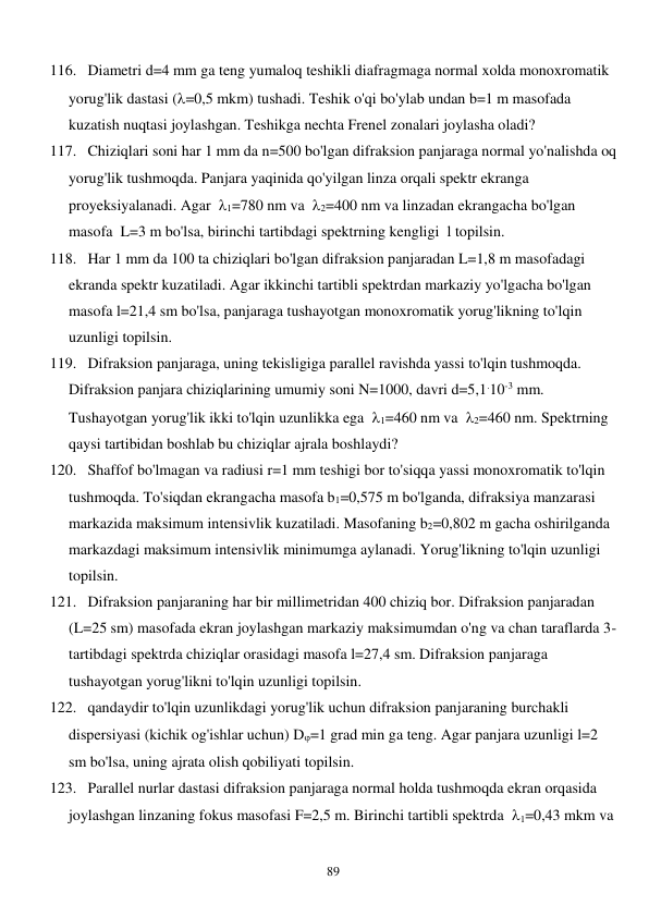  
89 
116. Diametri d=4 mm ga teng yumaloq teshikli diafragmaga normal xolda monoxromatik 
yorug'lik dastasi (=0,5 mkm) tushadi. Teshik o'qi bo'ylab undan b=1 m masofada 
kuzatish nuqtasi joylashgan. Teshikga nechta Frenel zonalari joylasha oladi? 
117. Chiziqlari soni har 1 mm da n=500 bo'lgan difraksion panjaraga normal yo'nalishda oq 
yorug'lik tushmoqda. Panjara yaqinida qo'yilgan linza orqali spektr ekranga 
proyeksiyalanadi. Agar  1=780 nm va  2=400 nm va linzadan ekrangacha bo'lgan 
masofa  L=3 m bo'lsa, birinchi tartibdagi spektrning kengligi  l topilsin. 
118. Har 1 mm da 100 ta chiziqlari bo'lgan difraksion panjaradan L=1,8 m masofadagi 
ekranda spektr kuzatiladi. Agar ikkinchi tartibli spektrdan markaziy yo'lgacha bo'lgan 
masofa l=21,4 sm bo'lsa, panjaraga tushayotgan monoxromatik yorug'likning to'lqin 
uzunligi topilsin. 
119. Difraksion panjaraga, uning tekisligiga parallel ravishda yassi to'lqin tushmoqda. 
Difraksion panjara chiziqlarining umumiy soni N=1000, davri d=5,1.10-3 mm. 
Tushayotgan yorug'lik ikki to'lqin uzunlikka ega  1=460 nm va  2=460 nm. Spektrning 
qaysi tartibidan boshlab bu chiziqlar ajrala boshlaydi? 
120. Shaffof bo'lmagan va radiusi r=1 mm teshigi bor to'siqqa yassi monoxromatik to'lqin 
tushmoqda. To'siqdan ekrangacha masofa b1=0,575 m bo'lganda, difraksiya manzarasi 
markazida maksimum intensivlik kuzatiladi. Masofaning b2=0,802 m gacha oshirilganda 
markazdagi maksimum intensivlik minimumga aylanadi. Yorug'likning to'lqin uzunligi 
topilsin. 
121. Difraksion panjaraning har bir millimetridan 400 chiziq bor. Difraksion panjaradan 
(L=25 sm) masofada ekran joylashgan markaziy maksimumdan o'ng va chan taraflarda 3-
tartibdagi spektrda chiziqlar orasidagi masofa l=27,4 sm. Difraksion panjaraga 
tushayotgan yorug'likni to'lqin uzunligi topilsin. 
122. qandaydir to'lqin uzunlikdagi yorug'lik uchun difraksion panjaraning burchakli 
dispersiyasi (kichik og'ishlar uchun) D=1 grad min ga teng. Agar panjara uzunligi l=2 
sm bo'lsa, uning ajrata olish qobiliyati topilsin. 
123. Parallel nurlar dastasi difraksion panjaraga normal holda tushmoqda ekran orqasida 
joylashgan linzaning fokus masofasi F=2,5 m. Birinchi tartibli spektrda  1=0,43 mkm va  
