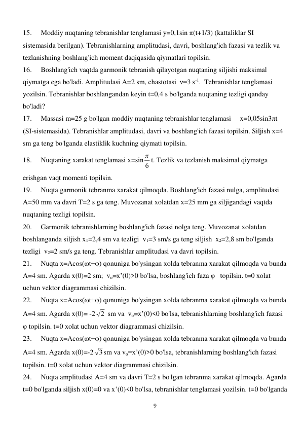  
9 
15. 
Moddiy nuqtaning tebranishlar tenglamasi y=0,1sin π(t+1/3) (kattaliklar SI 
sistemasida berilgan). Tebranishlarning amplitudasi, davri, boshlang'ich fazasi va tezlik va 
tezlanishning boshlang'ich moment daqiqasida qiymatlari topilsin. 
16. 
Boshlang'ich vaqtda garmonik tebranish qilayotgan nuqtaning siljishi maksimal 
qiymatga ega bo'ladi. Amplitudasi A=2 sm, chastotasi  ν=3 s-1.  Tebranishlar tenglamasi 
yozilsin. Tebranishlar boshlangandan keyin t=0,4 s bo'lganda nuqtaning tezligi qanday 
bo'ladi? 
17. 
Massasi m=25 g bo'lgan moddiy nuqtaning tebranishlar tenglamasi     x=0,05sin3πt 
(SI-sistemasida). Tebranishlar amplitudasi, davri va boshlang'ich fazasi topilsin. Siljish x=4 
sm ga teng bo'lganda elastiklik kuchning qiymati topilsin. 
18. 
Nuqtaning xarakat tenglamasi x=sin 6
 t. Tezlik va tezlanish maksimal qiymatga 
erishgan vaqt momenti topilsin. 
19. 
Nuqta garmonik tebranma xarakat qilmoqda. Boshlang'ich fazasi nulga, amplitudasi 
A=50 mm va davri T=2 s ga teng. Muvozanat xolatdan x=25 mm ga siljigandagi vaqtda 
nuqtaning tezligi topilsin. 
20. 
Garmonik tebranishlarning boshlang'ich fazasi nolga teng. Muvozanat xolatdan 
boshlanganda siljish x1=2,4 sm va tezligi  v1=3 sm/s ga teng siljish  x2=2,8 sm bo'lganda 
tezligi  v2=2 sm/s ga teng. Tebranishlar amplitudasi va davri topilsin. 
21. 
Nuqta x=Acos(ωt+φ) qonuniga bo'ysingan xolda tebranma xarakat qilmoqda va bunda 
A=4 sm. Agarda x(0)=2 sm;  vo=x’(0)>0 bo'lsa, boshlang'ich faza φ   topilsin. t=0 xolat 
uchun vektor diagrammasi chizilsin. 
22. 
Nuqta x=Acos(ωt+φ) qonuniga bo'ysingan xolda tebranma xarakat qilmoqda va bunda 
A=4 sm. Agarda x(0)= -2
2  sm va  vo=x’(0)<0 bo'lsa, tebranishlarning boshlang'ich fazasi 
φ topilsin. t=0 xolat uchun vektor diagrammasi chizilsin. 
23. 
Nuqta x=Acos(ωt+φ) qonuniga bo'ysingan xolda tebranma xarakat qilmoqda va bunda 
A=4 sm. Agarda x(0)=-2 3sm va vo=x’(0)>0 bo'lsa, tebranishlarning boshlang'ich fazasi 
topilsin. t=0 xolat uchun vektor diagrammasi chizilsin. 
24. 
Nuqta amplitudasi A=4 sm va davri T=2 s bo'lgan tebranma xarakat qilmoqda. Agarda 
t=0 bo'lganda siljish x(0)=0 va x’(0)<0 bo'lsa, tebranishlar tenglamasi yozilsin. t=0 bo'lganda 
