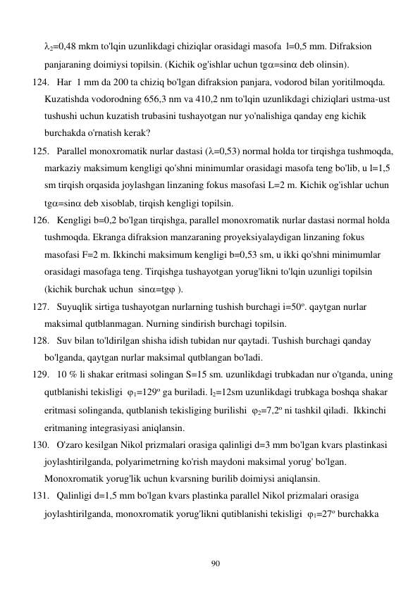  
90 
2=0,48 mkm to'lqin uzunlikdagi chiziqlar orasidagi masofa  l=0,5 mm. Difraksion 
panjaraning doimiysi topilsin. (Kichik og'ishlar uchun tg=sin deb olinsin).  
124. Har  1 mm da 200 ta chiziq bo'lgan difraksion panjara, vodorod bilan yoritilmoqda. 
Kuzatishda vodorodning 656,3 nm va 410,2 nm to'lqin uzunlikdagi chiziqlari ustma-ust 
tushushi uchun kuzatish trubasini tushayotgan nur yo'nalishiga qanday eng kichik 
burchakda o'rnatish kerak? 
125. Parallel monoxromatik nurlar dastasi (=0,53) normal holda tor tirqishga tushmoqda, 
markaziy maksimum kengligi qo'shni minimumlar orasidagi masofa teng bo'lib, u l=1,5 
sm tirqish orqasida joylashgan linzaning fokus masofasi L=2 m. Kichik og'ishlar uchun 
tg=sin deb xisoblab, tirqish kengligi topilsin. 
126. Kengligi b=0,2 bo'lgan tirqishga, parallel monoxromatik nurlar dastasi normal holda 
tushmoqda. Ekranga difraksion manzaraning proyeksiyalaydigan linzaning fokus 
masofasi F=2 m. Ikkinchi maksimum kengligi b=0,53 sm, u ikki qo'shni minimumlar 
orasidagi masofaga teng. Tirqishga tushayotgan yorug'likni to'lqin uzunligi topilsin          
(kichik burchak uchun  sin=tg ). 
127. Suyuqlik sirtiga tushayotgan nurlarning tushish burchagi i=50o. qaytgan nurlar 
maksimal qutblanmagan. Nurning sindirish burchagi topilsin. 
128. Suv bilan to'ldirilgan shisha idish tubidan nur qaytadi. Tushish burchagi qanday 
bo'lganda, qaytgan nurlar maksimal qutblangan bo'ladi. 
129. 10 % li shakar eritmasi solingan S=15 sm. uzunlikdagi trubkadan nur o'tganda, uning 
qutblanishi tekisligi  1=129o ga buriladi. l2=12sm uzunlikdagi trubkaga boshqa shakar 
eritmasi solinganda, qutblanish tekisliging burilishi  2=7,2o ni tashkil qiladi.  Ikkinchi 
eritmaning integrasiyasi aniqlansin. 
130. O'zaro kesilgan Nikol prizmalari orasiga qalinligi d=3 mm bo'lgan kvars plastinkasi 
joylashtirilganda, polyarimetrning ko'rish maydoni maksimal yorug' bo'lgan. 
Monoxromatik yorug'lik uchun kvarsning burilib doimiysi aniqlansin. 
131. Qalinligi d=1,5 mm bo'lgan kvars plastinka parallel Nikol prizmalari orasiga 
joylashtirilganda, monoxromatik yorug'likni qutiblanishi tekisligi  1=27o burchakka 
