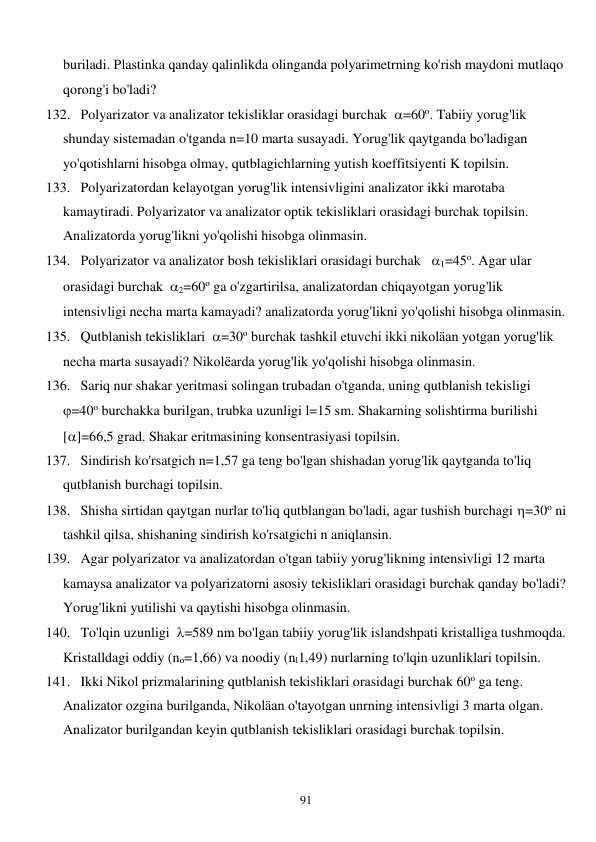  
91 
buriladi. Plastinka qanday qalinlikda olinganda polyarimetrning ko'rish maydoni mutlaqo 
qorong'i bo'ladi? 
132. Polyarizator va analizator tekisliklar orasidagi burchak  =60o. Tabiiy yorug'lik 
shunday sistemadan o'tganda n=10 marta susayadi. Yorug'lik qaytganda bo'ladigan 
yo'qotishlarni hisobga olmay, qutblagichlarning yutish koeffitsiyenti K topilsin. 
133. Polyarizatordan kelayotgan yorug'lik intensivligini analizator ikki marotaba 
kamaytiradi. Polyarizator va analizator optik tekisliklari orasidagi burchak topilsin. 
Analizatorda yorug'likni yo'qolishi hisobga olinmasin. 
134. Polyarizator va analizator bosh tekisliklari orasidagi burchak   1=45o. Agar ular 
orasidagi burchak  2=60o ga o'zgartirilsa, analizatordan chiqayotgan yorug'lik 
intensivligi necha marta kamayadi? analizatorda yorug'likni yo'qolishi hisobga olinmasin. 
135. Qutblanish tekisliklari  =30o burchak tashkil etuvchi ikki nikoläan yotgan yorug'lik 
necha marta susayadi? Nikolëarda yorug'lik yo'qolishi hisobga olinmasin. 
136. Sariq nur shakar yeritmasi solingan trubadan o'tganda, uning qutblanish tekisligi  
=40o burchakka burilgan, trubka uzunligi l=15 sm. Shakarning solishtirma burilishi     
[]=66,5 grad. Shakar eritmasining konsentrasiyasi topilsin. 
137. Sindirish ko'rsatgich n=1,57 ga teng bo'lgan shishadan yorug'lik qaytganda to'liq 
qutblanish burchagi topilsin. 
138. Shisha sirtidan qaytgan nurlar to'liq qutblangan bo'ladi, agar tushish burchagi =30o ni 
tashkil qilsa, shishaning sindirish ko'rsatgichi n aniqlansin. 
139. Agar polyarizator va analizatordan o'tgan tabiiy yorug'likning intensivligi 12 marta 
kamaysa analizator va polyarizatorni asosiy tekisliklari orasidagi burchak qanday bo'ladi? 
Yorug'likni yutilishi va qaytishi hisobga olinmasin. 
140. To'lqin uzunligi  =589 nm bo'lgan tabiiy yorug'lik islandshpati kristalliga tushmoqda. 
Kristalldagi oddiy (no=1,66) va noodiy (nl1,49) nurlarning to'lqin uzunliklari topilsin. 
141. Ikki Nikol prizmalarining qutblanish tekisliklari orasidagi burchak 60o ga teng. 
Analizator ozgina burilganda, Nikoläan o'tayotgan unrning intensivligi 3 marta olgan. 
Analizator burilgandan keyin qutblanish tekisliklari orasidagi burchak topilsin. 
