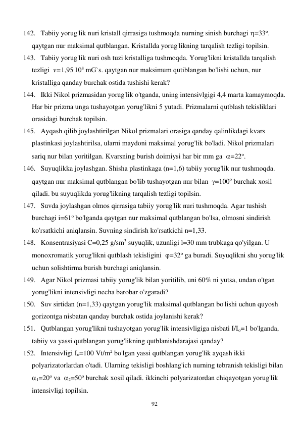  
92 
142. Tabiiy yorug'lik nuri kristall qirrasiga tushmoqda nurning sinish burchagi =33o. 
qaytgan nur maksimal qutblangan. Kristallda yorug'likning tarqalish tezligi topilsin. 
143. Tabiiy yorug'lik nuri osh tuzi kristalliga tushmoqda. Yorug'likni kristallda tarqalish 
tezligi  v=1,95.108 mG`s. qaytgan nur maksimum qutiblangan bo'lishi uchun, nur 
kristalliga qanday burchak ostida tushishi kerak? 
144. Ikki Nikol prizmasidan yorug'lik o'tganda, uning intensivlgigi 4,4 marta kamaymoqda. 
Har bir prizma unga tushayotgan yorug'likni 5 yutadi. Prizmalarni qutblash tekisliklari 
orasidagi burchak topilsin. 
145. Ayqash qilib joylashtirilgan Nikol prizmalari orasiga qanday qalinlikdagi kvars 
plastinkasi joylashtirilsa, ularni maydoni maksimal yorug'lik bo'ladi. Nikol prizmalari 
sariq nur bilan yoritilgan. Kvarsning burish doimiysi har bir mm ga  =22o. 
146. Suyuqlikka joylashgan. Shisha plastinkaga (n=1,6) tabiiy yorug'lik nur tushmoqda. 
qaytgan nur maksimal qutblangan bo'lib tushayotgan nur bilan  =100o burchak xosil 
qiladi. bu suyuqlikda yorug'likning tarqalish tezligi topilsin. 
147. Suvda joylashgan olmos qirrasiga tabiiy yorug'lik nuri tushmoqda. Agar tushish 
burchagi i=61o bo'lganda qaytgan nur maksimal qutblangan bo'lsa, olmosni sindirish 
ko'rsatkichi aniqlansin. Suvning sindirish ko'rsatkichi n=1,33. 
148. Konsentrasiyasi C=0,25 g/sm3 suyuqlik, uzunligi l=30 mm trubkaga qo'yilgan. U 
monoxromatik yorug'likni qutblash tekisligini  =32o ga buradi. Suyuqlikni shu yorug'lik 
uchun solishtirma burish burchagi aniqlansin. 
149. Agar Nikol prizmasi tabiiy yorug'lik bilan yoritilib, uni 60% ni yutsa, undan o'tgan 
yorug'likni intensivligi necha barobar o'zgaradi? 
150. Suv sirtidan (n=1,33) qaytgan yorug'lik maksimal qutblangan bo'lishi uchun quyosh 
gorizontga nisbatan qanday burchak ostida joylanishi kerak? 
151. Qutblangan yorug'likni tushayotgan yorug'lik intensivligiga nisbati I/Io=1 bo'lganda, 
tabiiy va yassi qutblangan yorug'likning qutblanishdarajasi qanday? 
152. Intensivligi Io=100 Vt/m2 bo'lgan yassi qutblangan yorug'lik ayqash ikki 
polyarizatorlardan o'tadi. Ularning tekisligi boshlang'ich nurning tebranish tekisligi bilan  
1=20o va  2=50o burchak xosil qiladi. ikkinchi polyarizatordan chiqayotgan yorug'lik 
intensivligi topilsin. 
