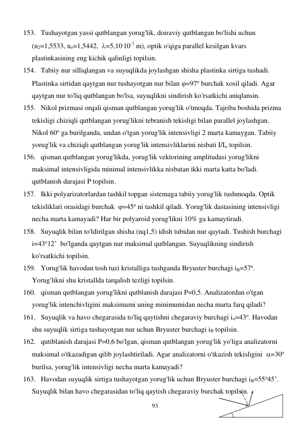  
93 
153. Tushayotgan yassi qutblangan yorug'lik, doiraviy qutblangan bo'lishi uchun 
(n2=1,5533, no=1,5442,  =5,10.10-7 m), optik o'qiga parallel kesilgan kvars 
plastinkasining eng kichik qalinligi topilsin. 
154. Tabiiy nur silliqlangan va suyuqlikda joylashgan shisha plastinka sirtiga tushadi. 
Plastinka sirtidan qaytgan nur tushayotgan nur bilan =97o burchak xosil qiladi. Agar 
qaytgan nur to'liq qutblangan bo'lsa, suyuqlikni sindirish ko'rsatkichi aniqlansin. 
155. Nikol prizmasi orqali qisman qutblangan yorug'lik o'tmoqda. Tajriba boshida prizma 
tekisligi chiziqli qutblangan yorug'likni tebranish tekisligi bilan parallel joylashgan. 
Nikol 60o ga burilganda, undan o'tgan yorug'lik intensivligi 2 marta kamaygan. Tabiiy 
yorug'lik va chiziqli qutblangan yorug'lik intensivliklarini nisbati I/Io topilsin. 
156. qisman qutblangan yorug'likda, yorug'lik vektorining amplitudasi yorug'likni 
maksimal intensivligida minimal intensivlikka nisbatan ikki marta katta bo'ladi. 
qutblanish darajasi P topilsin. 
157. Ikki polyarizatorlardan tashkil topgan sistemaga tabiiy yorug'lik tushmoqda. Optik 
tekisliklari orasidagi burchak  =45o ni tashkil qiladi. Yorug'lik dastasining intensivligi 
necha marta kamayadi? Har bir polyaroid yorug'likni 10% ga kamaytiradi. 
158. Suyuqlik bilan to'ldirilgan shisha (nq1,5) idish tubidan nur qaytadi. Tushish burchagi 
i=43o12’  bo'lganda qaytgan nur maksimal qutblangan. Suyuqlikning sindirish 
ko'rsatkichi topilsin. 
159. Yorug'lik havodan tosh tuzi kristalliga tushganda Bryuster burchagi iB=57o. 
Yorug'likni shu kristallda tarqalish tezligi topilsin. 
160. qisman qutblangan yorug'likni qutblanish darajasi P=0,5. Analizatordan o'tgan 
yorug'lik intenchivligini maksimumi uning minimumidan necha marta farq qiladi? 
161. Suyuqlik va havo chegarasida to'liq qaytishni chegaraviy burchagi io=43o. Havodan 
shu suyuqlik sirtiga tushayotgan nur uchun Bryuster burchagi iB topilsin. 
162. qutiblanish darajasi P=0,6 bo'lgan, qisman qutblangan yorug'lik yo'liga analizatorni 
maksimal o'tkazadigan qilib joylashtiriladi. Agar analizatorni o'tkazish tekisligini  =30o 
burilsa, yorug'lik intensivligi necha marta kamayadi? 
163. Havodan suyuqlik sirtiga tushayotgan yorug'lik uchun Bryuster burchagi iB=55o45’. 
Suyuqlik bilan havo chegarasidan to'liq qaytish chegaraviy burchak topilsin. 
