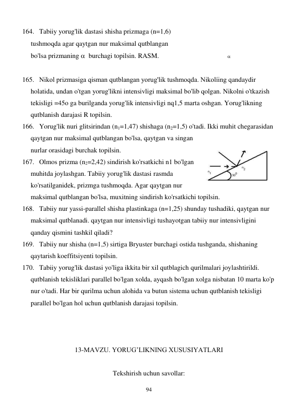  
94 
164. Tabiiy yorug'lik dastasi shisha prizmaga (n=1,6)  
     tushmoqda agar qaytgan nur maksimal qutblangan  
     bo'lsa prizmaning   burchagi topilsin. RASM.  
 
 
165. Nikol prizmasiga qisman qutblangan yorug'lik tushmoqda. Nikolíing qandaydir 
holatida, undan o'tgan yorug'likni intensivligi maksimal bo'lib qolgan. Nikolni o'tkazish 
tekisligi =45o ga burilganda yorug'lik intensivligi nq1,5 marta oshgan. Yorug'likning 
qutblanish darajasi R topilsin. 
166. Yorug'lik nuri glitsirindan (n1=1,47) shishaga (n2=1,5) o'tadi. Ikki muhit chegarasidan 
qaytgan nur maksimal qutblangan bo'lsa, qaytgan va singan 
nurlar orasidagi burchak topilsin. 
167. Olmos prizma (n2=2,42) sindirish ko'rsatkichi n1 bo'lgan 
muhitda joylashgan. Tabiiy yorug'lik dastasi rasmda 
ko'rsatilganidek, prizmga tushmoqda. Agar qaytgan nur 
maksimal qutblangan bo'lsa, muxitning sindirish ko'rsatkichi topilsin.  
168. Tabiiy nur yassi-parallel shisha plastinkaga (n=1,25) shunday tushadiki, qaytgan nur 
maksimal qutblanadi. qaytgan nur intensivligi tushayotgan tabiiy nur intensivligini 
qanday qismini tashkil qiladi? 
169. Tabiiy nur shisha (n=1,5) sirtiga Bryuster burchagi ostida tushganda, shishaning 
qaytarish koeffitsiyenti topilsin. 
170. Tabiiy yorug'lik dastasi yo'liga ikkita bir xil qutblagich qurilmalari joylashtirildi. 
qutblanish tekisliklari parallel bo'lgan xolda, ayqash bo'lgan xolga nisbatan 10 marta ko'p 
nur o'tadi. Har bir qurilma uchun alohida va butun sistema uchun qutblanish tekisligi 
parallel bo'lgan hol uchun qutblanish darajasi topilsin.                                                        
 
 
 
13-MAVZU. YORUG’LIKNING XUSUSIYATLARI 
 
Tekshirish uchun savollar: 
