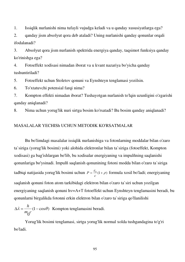  
95 
 
1. 
Issiqlik nurlanishi nima tufayli vujudga keladi va u qanday xususiyatlarga ega? 
2. 
qanday jism absolyut qora deb ataladi? Uning nurlanishi qanday qonunlar orqali 
ifodalanadi? 
3. 
Absolyut qora jism nurlanish spektrida energiya qanday, taqsimot funksiya qanday 
ko'rinishga ega? 
4. 
Fotoeffekt xodisasi nimadan iborat va u kvant nazariya bo'yicha qanday 
tushuntiriladi? 
5. 
Fotoeffekt uchun Stoletov qonuni va Eynshteyn tenglamasi yozilsin. 
6. 
To'xtatuvchi potensial farqi nima? 
7. 
Kompton effekti nimadan iborat? Tushayotgan nurlanish to'lqin uzunligini o'zgarishi 
qanday aniqlanadi? 
8. 
Nima uchun yorug'lik nuri sirtga bosim ko'rsatadi? Bu bosim qanday aniqlanadi? 
 
MASALALAR YECHISh UCHUN METODIK KO'RSATMALAR 
 
 
Bu bo'limdagi masalalar issiqlik nurlanishiga va fotonlarning moddalar bilan o'zaro 
ta`siriga (yorug'lik bosimi) yoki alohida elektronlar bilan ta`siriga (fotoeffekt, Kompton 
xodisasi) ga bag'ishlargan bo'lib, bu xodisalar energiyaning va impulñning saqlanishi 
qonunlariga bo'ysinadi. Impulñ saqlanish qonunining fotoni modda bilan o'zaro ta`siriga 
tadbiqi natijasida yorug'lik bosimi uchun 
)
0 1(



Р  с
 formula xosil bo'ladi; energiyaning 
saqlanish qonuni foton atom tarkibidagi elektron bilan o'zaro ta`siri uchun yozilgan 
energiyaning saqlanish qonuni h=А+Т fotoeffekt uchun Eynshteyn tenglamasini beradi, bu 
qonunlarni birgalikda fotonni erkin elektron bilan o'zaro ta`siriga qo'llanilishi 
cos )
1(
0





c
m
h
  Kompton tenglamasini beradi. 
 
Yorug'lik bosimi tenglamasi, sirtga yorug'lik normal xolda tushgandagina to'g'ri 
bo'ladi. 
