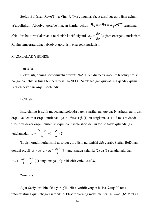  
96 
 
Stefan-Bolöman Rэ=Т4 va Vins  оТ=в qonunlari faqat absolyut qora jism uchun 
ta`aluqliqlidir. Absolyut qora bo'lmagan jismlar uchun  
4
1
аТ Т
аRэ
Rэ



 tenglama 
o'rinlidir, bu formulalarda: at nurlanish koeffitsiyenti  
Rэ
Rэ
аТ

Re jism energetik nurlanishi, 
Re-shu temperaturadagi absolyut qora jism energetik nurlanish. 
 
MASALALAR YECHISh 
 
 
1-masala. 
 
Elektr isitgichning sarf qiluvchi quvvati N=500 Vt. diametri A=5 sm li ochiq tirqish 
bo'lganda, ichki sirtning temperaturasi T=700oC. Sarflanadigan quvvatning qanday qismi 
isitgich devorlari orqali sochiladi? 
 
 
ECHISh: 
 
 
Isitgichning issiqlik muvozanat xolatida barcha sarflangan quvvat N tashqariga, tirqish 
orqali va devorlar orqali nurlanadi, ya`ni N=1+2 (1) bu tenglamada  1;  2 mos ravishda 
tirqish va devor orqali nurlanish oqimida masala shartida   ni topish talab qilinadi. (1) 
tenglamadan  
N
N
N
1
1
1







 (2). 
 
Tirqish orqali nurlanishni absolyut qora jism nurlanishi deb qarab, Stefan-Bolöman 
qonuni orqali  
4
2
4
1
d
Т
Rэ S







 (3) tenglamaga kelamiz (2) va (3) tenglamalardan  
N
T
d
4
2
4
1




 
 (4) tenglamaga qo'yib hisoblaymiz:  =0,8. 
 
 
2-masala. 
 
 
Agar Seziy sirti binafsha yorug'lik bilan yoritilayotgan bo'lsa (=q400 nm), 
fotoeffektning qizil chegarasi topilsin. Elektronlarning maksimal tezligi vm=q0,65 MmG`s. 
