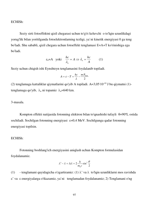 
97 
 
ECHISh: 
 
 
Seziy sirti fotoeffektni qizil chegarasi uchun to'g'ri keluvchi  o to'lqin uzunlikdagi 
yorug'lik bilan yoritilganda fotoelektronlarning tezligi, ya`ni kinetik energiyasi 0 ga teng 
bo'ladi. Shu sababli, qizil chegara uchun fotoeffekt tenglamasi Е=А+Т ko'rinishiga ega 
bo'ladi.  
о=А   yoki    
A
hc
A
hc



0
0


         (1) 
Seziy uchun chiqish ishi Eynshteyn tenglamasini foydalanib topiladi.  
2
max



m
hc
T
A




 
(2) tenglamaga kattaliklar qiymatlarini qo'yib A topiladi. A=3,05.10-19 J bu qiymatni (1)-
tenglamaga qo'yib,  o ni topamiz  o=640 km. 
 
3-masala. 
 
 
Kompton effekti natijasida fotonning elektron bilan to'qnashishi tufayli  =90oL ostida 
sochiladi. Sochilgan fotonning energiyasi  =0,4 MeV. Sochilgunga qadar fotonning 
energiyasi topilsin. 
 
ECHISh: 
 
 
Fotonning boshlang'ich energiyasini aniqlash uchun Kompton formulasidan 
foydalanamiz.  
sin 2
2
2
0




c
m
h

 
 
 
(1) 
- tenglamani quyidagicha o'zgartiramiz: (1) ’ va   to'lqin uzunliklarni mos ravishda  
’ va   energiyalarga o'tkazamiz, ya`ni   tenglamadan foydalanamiz; 2) Tenglamani o'ng 
