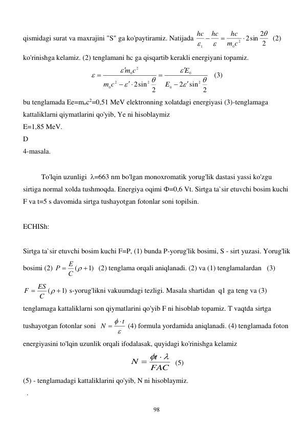 
98 
qismidagi surat va maxrajini "S" ga ko'paytiramiz. Natijada 
2
2sin 2
2
0
1






c
m
hc
hc
hc
  (2) 
ko'rinishga kelamiz. (2) tenglamani hc ga qisqartib kerakli energiyani topamiz.  
sin 2
2
sin 2
2
2
0
0
2
2
0
2
0















E
E
c
m
m c
   (3) 
bu tenglamada Ee=moc2=0,51 MeV elektronning xolatdagi energiyasi (3)-tenglamaga 
kattaliklarni qiymatlarini qo'yib, Ye ni hisoblaymiz 
E=1,85 MeV. 
D 
4-masala. 
 
 
To'lqin uzunligi  =663 nm bo'lgan monoxromatik yorug'lik dastasi yassi ko'zgu 
sirtiga normal xolda tushmoqda. Energiya oqimi Ф=0,6 Vt. Sirtga ta`sir etuvchi bosim kuchi 
F va t=5 s davomida sirtga tushayotgan fotonlar soni topilsin. 
 
ECHISh: 
 
Sirtga ta`sir etuvchi bosim kuchi F=P, (1) bunda P-yorug'lik bosimi, S - sirt yuzasi. Yorug'lik 
bosimi (2) 
)1
(


С 
Е
Р
  (2) tenglama orqali aniqlanadi. (2) va (1) tenglamalardan   (3) 
)1
(



C
ES
F
 s-yorug'likni vakuumdagi tezligi. Masala shartidan  q1 ga teng va (3) 
tenglamaga kattaliklarni son qiymatlarini qo'yib F ni hisoblab topamiz. T vaqtda sirtga 
tushayotgan fotonlar soni  

 t
N


 (4) formula yordamida aniqlanadi. (4) tenglamada foton 
energiyasini to'lqin uzunlik orqali ifodalasak, quyidagi ko'rinishga kelamiz  
FAC
t
N
   
  (5) 
(5) - tenglamadagi kattaliklarini qo'yib, N ni hisoblaymiz.  
  . 
