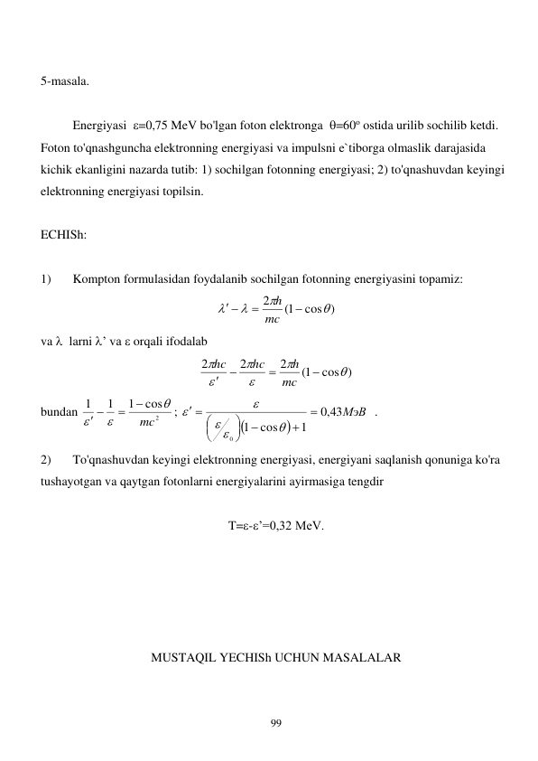  
99 
 
5-masala. 
 
 
Energiyasi  =0,75 MeV bo'lgan foton elektronga  =60o ostida urilib sochilib ketdi. 
Foton to'qnashguncha elektronning energiyasi va impulsni e`tiborga olmaslik darajasida 
kichik ekanligini nazarda tutib: 1) sochilgan fotonning energiyasi; 2) to'qnashuvdan keyingi 
elektronning energiyasi topilsin. 
 
ECHISh: 
 
1) 
Kompton formulasidan foydalanib sochilgan fotonning energiyasini topamiz: 
cos )
1(
2








mc
h
 
va   larni ’ va  orqali ifodalab 
cos )
1(
2
2
2










mc
h
hc
hc
 
bundan 
2
cos
1
1
1
mc





 
; 


43МэВ
,0
1
cos
1
0














  . 
2) 
To'qnashuvdan keyingi elektronning energiyasi, energiyani saqlanish qonuniga ko'ra 
tushayotgan va qaytgan fotonlarni energiyalarini ayirmasiga tengdir  
 
T=-’=0,32 MeV. 
 
 
 
 
 
MUSTAQIL YECHISh UCHUN MASALALAR 
 
