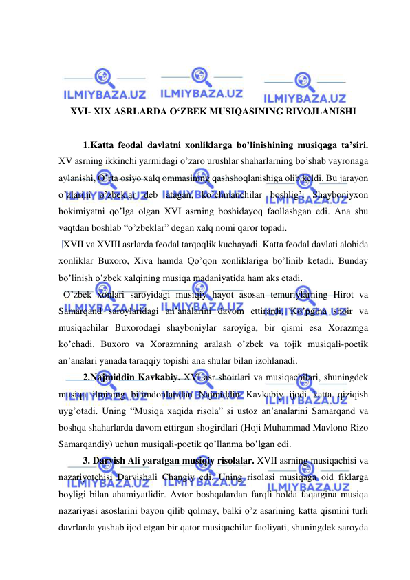  
 
 
 
 
 
XVI- XIX ASRLARDA O‘ZBEK MUSIQASINING RIVOJLANISHI 
 
1.Katta feodal davlatni xonliklarga bo’linishining musiqaga ta’siri. 
XV asrning ikkinchi yarmidagi o’zaro urushlar shaharlarning bo’shab vayronaga 
aylanishi, O’rta osiyo xalq ommasining qashshoqlanishiga olib keldi. Bu jarayon 
o’zlarini o’zbeklar deb atagan, ko’chmanchilar boshlig’i Shayboniyxon 
hokimiyatni qo’lga olgan XVI asrning boshidayoq faollashgan edi. Ana shu 
vaqtdan boshlab “o’zbeklar” degan xalq nomi qaror topadi. 
  XVII va XVIII asrlarda feodal tarqoqlik kuchayadi. Katta feodal davlati alohida 
xonliklar Buxoro, Xiva hamda Qo’qon xonliklariga bo’linib ketadi. Bunday 
bo’linish o’zbek xalqining musiqa madaniyatida ham aks etadi. 
  O’zbek xonlari saroyidagi musiqiy hayot asosan temuriylarning Hirot va 
Samarqand saroylaridagi an’analarini davom ettirardi. Ko’pgina shoir va 
musiqachilar Buxorodagi shayboniylar saroyiga, bir qismi esa Xorazmga 
ko’chadi. Buxoro va Xorazmning aralash o’zbek va tojik musiqali-poetik 
an’analari yanada taraqqiy topishi ana shular bilan izohlanadi. 
2.Najmiddin Kavkabiy. XVI asr shoirlari va musiqachilari, shuningdek 
musiqa ilmining bilimdonlaridan Najmiddin Kavkabiy ijodi katta qiziqish 
uyg’otadi. Uning “Musiqa xaqida risola” si ustoz an’analarini Samarqand va 
boshqa shaharlarda davom ettirgan shogirdlari (Hoji Muhammad Mavlono Rizo 
Samarqandiy) uchun musiqali-poetik qo’llanma bo’lgan edi. 
   
3. Darvish Ali yaratgan musiqiy risolalar. XVII asrning musiqachisi va 
nazariyotchisi Darvishali Changiy edi. Uning risolasi musiqaga oid fiklarga 
boyligi bilan ahamiyatlidir. Avtor boshqalardan farqli holda faqatgina musiqa 
nazariyasi asoslarini bayon qilib qolmay, balki o’z asarining katta qismini turli 
davrlarda yashab ijod etgan bir qator musiqachilar faoliyati, shuningdek saroyda 
