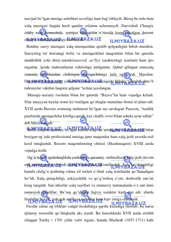  
 
mavjud bo’lgan musiqa asboblari tavsifiga ham bag’ishlaydi. Biroq bu erda ham 
xalq musiqasi haqida hech qanday eslatma uchramaydi. Darvishali Changiy 
oddiy xalq turmushida, ayniqsa xotinqizlar o’rtasida keng tarqalgan dutorni 
cholg’u asboblar qatoriga kiritmaydi. 
  Bunday saroy musiqasi xalq musiqasidan ajralib qolganligini bilish mumkin. 
Saroyning tor doiradagi hofiz va musiqachilari maqomlari bilan bir qatorda 
maddohlik yoki diniy-mistik(tasavvuf ,so’fiy) xarakterdagi asarlarni ham ijro 
etganlar, ijroda mahoratlarini oshirishga intilganlar. Qabul qilingan umuxalq 
umumiy tartiblaridan chekingan musiqachilarga juda og’ir edi. Masalan: 
Darvishali Changiyning yozishicha, shoir va musiqachi Hiloliy “qizishib obro’li 
ruhoniylar vakilini haqorat qilgani “uchun jazolangan. 
   Musiqiy-nazariy risolalar bilan bir qatorda “Bayoz”lar ham vujudga keladi. 
Ular muayyan kuylar nomi ko’rsatilgan qo’shiqlar matnidan iborat to’plam edi. 
XVII asrda Buxoro xonining mehmoni bo’lgan rus savdogari Pazuxin, “tushlik 
paytlarida musiqachilar kitobga qarab, kuy chalib, ovoz bilan ashula aytar edilar” 
deb hikoya qiladi. 
   Kelib chiqishi qadimiy bo’lgan hamda xalq san’atining har xil elementlari bilan 
boyigan og’zaki professional musiqa janri maqomlar ham xalq ijodi asosida uzil 
kesil tiniqlashdi. Buxoro maqomlarining oltitasi (Shashmaqom) XVIII asrda 
vujudga keldi.  
   Og’ir hayot, qashshoqlikda yashashiga qaramay, mehnatkash xalq ijodi davom 
etdi, uning janrlari boyidi, cholg’u asboblari takomillashdi. Xalq qo’shiqchiligi 
hamda cholg’u ijodining xilma xil turlari o’zbek xalq teatrlarida qo’llanadigan 
bo’ldi. Xalq qiziqchiligi, askiyachilik va qo’g’irchoq o’yin, dorbozlik san’ati 
keng tarqaldi. San’atkorlar xalq sayillari va ommaviy tantanalarda o’z san’atini 
namoyish qilardilar. Ba’zan qo’shiqlar hajviy xarakter kasb etar edi: ularda 
feodallar boylar, goh-goh mulla va eshonlar ham hajv ostiga olinar edi. 
  Feodal zulmi og’irliklari xalqni feodallarga qarshi kurashga chorlab, bu narsa 
ijtimoiy norozilik qo’shiqlarda aks etardi. Bu kurashlarda XVII asrda etishib 
chiqqan Turdiy ( 1701 yilda vafot etgan), hamda Mashrab (1657-1711) kabi 
