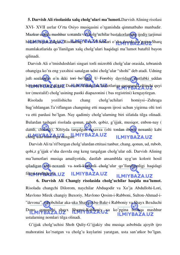  
 
  5. Darvish Ali risolasida xalq cholg’ulari ma’lumoti.Darvish Alining risolasi 
XVI- XVII asrlar O’rta Osiyo musiqasini o’rganishda qimmatbaho manbadir. 
Mazkur asarda mashhur xonanda va cholg’uchilar bastakorlarning ijodiy tarjimai 
hollari bayon etilgan. Risolaning V va VI boblari o’sha davrda ko’pgina Sharq 
mamlakatlarida qo’llanilgan xalq cholg’ulari haqidagi ma’lumot bataftil bayon 
qilinadi. 
  Darvish Ali o’tmishdoshlari singari torli mizrobli cholg’ular orasida, tebranish 
ohangiga ko’ra eng yaxshisi sanalgan udni cholg’ular “shohi” deb atadi. Udning 
juft sozlangan o’n ikki tori bo’lgan. U Forobiy davridagi dastlabki uddan 
birmuncha farq qilgan. Darvish Alining ma’lumotlariga qaraganda oltinchi quyi 
tor (muxtalif) cholg’usining pastki diapazonini ( bas registrini) kengaytirgan. 
  Risolada 
yozilishicha 
chang 
cholg’uchilari 
homiysi--Zuhraga 
bag’ishlangan.Ta’riflangan changning etti maqom ijrosi uchun yigirma olti tori 
va etti pardasi bo’lgan. Nay qadimiy cholg’ularning biri sifatida tilga olinadi. 
Bulardan tashqari risolada qonun, rubob, qobiz, g’ijjak, musiqor, enbon-nay ( 
damli, charmli), Xitoyda tarqalgan ruxavza (olti tordan iborat noxunli) kabi 
cholg’ular ham tilga olingan. 
   Darvish Ali ta’rif bergan cholg’ulardan ettitasi:tanbur, chang, qonun, ud, rubob, 
qobi,z g’ijjak o’sha davrda eng keng tarqalgan cholg’ular edi. Darvish Alining 
ma’lumotlari musiqa amaliyotida, dastlab ansamblda uyg’un kolorit hosil 
qiladigan torli-noxunli va torli-kamonli cholg’ular qo’llanilganligi haqidagi 
fikrni tasdiqlaydi. 
  
6. Darvish Ali Changiy risolasida cholg’uchilar haqida ma’lumot. 
Risolada changchi Dilorom, naychilar Abduqodir va Xo’ja Abdullohi-Lori, 
Mavlono Mirek changiy Buxoriy, Mavlono Qosim-i-Rabboni, Sulton-Ahmad-i-
”devona”, rubobchilar aka-uka Shayx-Abu-Bakr-i Rabboniy va Shayx Bexduchi 
Dono, qonunchi shayx Shamsi-Rabboniy va ko’pgina boshqa mashhur 
ustalarning nomlari tilga olinadi. 
   G’ijjak cholg’uchisi Shoh Quliy-G’ijjakiy shu musiqa asbobida ajoyib ijro 
mahoratini ko’rsatgan va cholg’u kuylarini yaratgan, usta san’atkor bo’lgan. 
