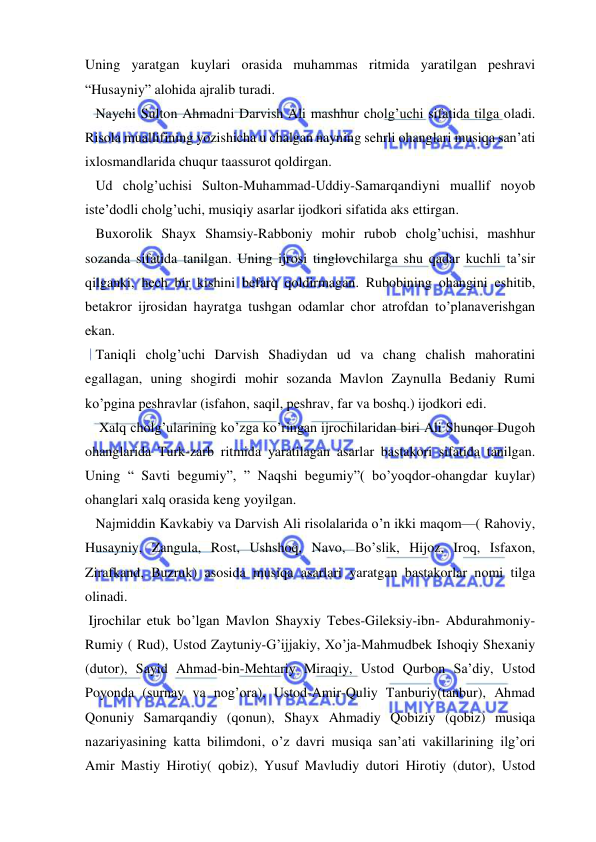  
 
Uning yaratgan kuylari orasida muhammas ritmida yaratilgan peshravi 
“Husayniy” alohida ajralib turadi. 
   Naychi Sulton Ahmadni Darvish Ali mashhur cholg’uchi sifatida tilga oladi. 
Risola muallifining yozishicha u chalgan nayning sehrli ohanglari musiqa san’ati 
ixlosmandlarida chuqur taassurot qoldirgan. 
   Ud cholg’uchisi Sulton-Muhammad-Uddiy-Samarqandiyni muallif noyob 
iste’dodli cholg’uchi, musiqiy asarlar ijodkori sifatida aks ettirgan. 
   Buxorolik Shayx Shamsiy-Rabboniy mohir rubob cholg’uchisi, mashhur 
sozanda sifatida tanilgan. Uning ijrosi tinglovchilarga shu qadar kuchli ta’sir 
qilganki, hech bir kishini befarq qoldirmagan. Rubobining ohangini eshitib, 
betakror ijrosidan hayratga tushgan odamlar chor atrofdan to’planaverishgan 
ekan. 
   Taniqli cholg’uchi Darvish Shadiydan ud va chang chalish mahoratini 
egallagan, uning shogirdi mohir sozanda Mavlon Zaynulla Bedaniy Rumi 
ko’pgina peshravlar (isfahon, saqil, peshrav, far va boshq.) ijodkori edi. 
    Xalq cholg’ularining ko’zga ko’ringan ijrochilaridan biri Ali Shunqor Dugoh 
ohanglarida Turk-zarb ritmida yaratilagan asarlar bastakori sifatida tanilgan. 
Uning “ Savti begumiy”, ” Naqshi begumiy”( bo’yoqdor-ohangdar kuylar) 
ohanglari xalq orasida keng yoyilgan. 
   Najmiddin Kavkabiy va Darvish Ali risolalarida o’n ikki maqom—( Rahoviy, 
Husayniy, Zangula, Rost, Ushshoq, Navo, Bo’slik, Hijoz, Iroq, Isfaxon, 
Zirafkand, Buzruk) asosida musiqa asarlari yaratgan bastakorlar nomi tilga 
olinadi. 
 Ijrochilar etuk bo’lgan Mavlon Shayxiy Tebes-Gileksiy-ibn- Abdurahmoniy-
Rumiy ( Rud), Ustod Zaytuniy-G’ijjakiy, Xo’ja-Mahmudbek Ishoqiy Shexaniy 
(dutor), Sayid Ahmad-bin-Mehtariy Miraqiy, Ustod Qurbon Sa’diy, Ustod 
Poyonda (surnay va nog’ora), Ustod-Amir-Quliy Tanburiy(tanbur), Ahmad 
Qonuniy Samarqandiy (qonun), Shayx Ahmadiy Qobiziy (qobiz) musiqa 
nazariyasining katta bilimdoni, o’z davri musiqa san’ati vakillarining ilg’ori 
Amir Mastiy Hirotiy( qobiz), Yusuf Mavludiy dutori Hirotiy (dutor), Ustod 
