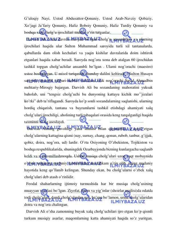  
 
G’uloqiy Nayi, Ustod Abdusattor-Qonuniy, Ustod Arab-Navziy Qobiziy, 
Xo’jagi Ja’fariy Qonuniy, Hafiz Boboiy Qonuniy, Hafiz Turdiy Qonuniy va 
boshqa xalq cholg’u ijrochilari muhim o’rin tutganlar. 
  Darvish Ali o’sha davrda mavjud bo’lgan cholg’u ansambllari va ularning 
ijrochilari haqida ular Sulton Muhammad saroyida turli xil tantanalarda, 
qabullarda dam olish kechalari va yaqin kishilar davralarida doim ishtirok 
etganlari haqida xabar beradi. Saroyda nog’ora xona deb atalgan 60 ijrochidan 
tashkil topgan cholg’uchilar ansambli bo’lgan . Ularni nog’orachi (maestro) 
ustoz boshqargan. U misol tariqasida shunday dalilni keltiradi: “Sulton Husayn 
saroyida ansambl rahbari-mehtar vazifasini etuk nog’orachi Sayid Ahmadbin 
mehtariy-Miroqiy bajargan. Darvish Ali bu sozandaning mahoratini yuksak 
baholab, uni “tengsiz cholg’uchi bu dunyoning kattayu kichik mo’’jizalari 
ko’rki” deb ta’riflagandi. Saroyda ko’p sonli sozandalarning saqlanishi, ularning 
hordiq chiqarish, tantana va bayramlarni tashkil etishdagi ahamiyati xalq 
cholg’ulari ijrochiligi, aholining turli tabaqalari orasida keng tarqalganligi haqida 
taxminni to’liq asoslaydi. 
   Darvish Alining guvohligi yana shunisi bilan qimmatliki, u qayd etgan 
cholg’ularning kattagina qismi (nay, surnay, chang, qonun, rubob, tanbur, g’ijjak, 
qobiz, doira, nog’ora, ud) lardir. O’rta Osiyoning O’zbekiston, Tojikiston va 
boshqa respublikalarida, shuningdek Ozarbayjonda bizning kunlargacha saqlanib 
keldi va u takomillashmoqda. Ushbu musiqa cholg’ulari uzoq vaqt mobaynida 
o’zbek xalqining madaniy turmushidan mustahkam o’rin olib, uning madaniy 
hayotida keng qo’llanib kelingan. Shunday ekan, bu cholg’ularni o’zbek xalq 
cholg’ulari deb atash o’rinlidir. 
  Feodal shaharlarning ijtimoiy turmushida har bir musiqa cholg’usining 
muayyan vazifasi bo’lgan. Ziyofat, bazm va yig’inlar (shoirlar majlisi)da odatda 
torli cholg’ulari, damli cholg’ulardan nay, ba’zan bo’lamon, urma cholg’ularidan 
doira va nog’ora chalingan. 
  Darvish Ali o’sha zamonning buyuk xalq cholg’uchilari ijro etgan ko’p qismli 
turkum musiqiy asarlar, maqomlarning katta ahamiyati haqida so’z yuritgan. 
