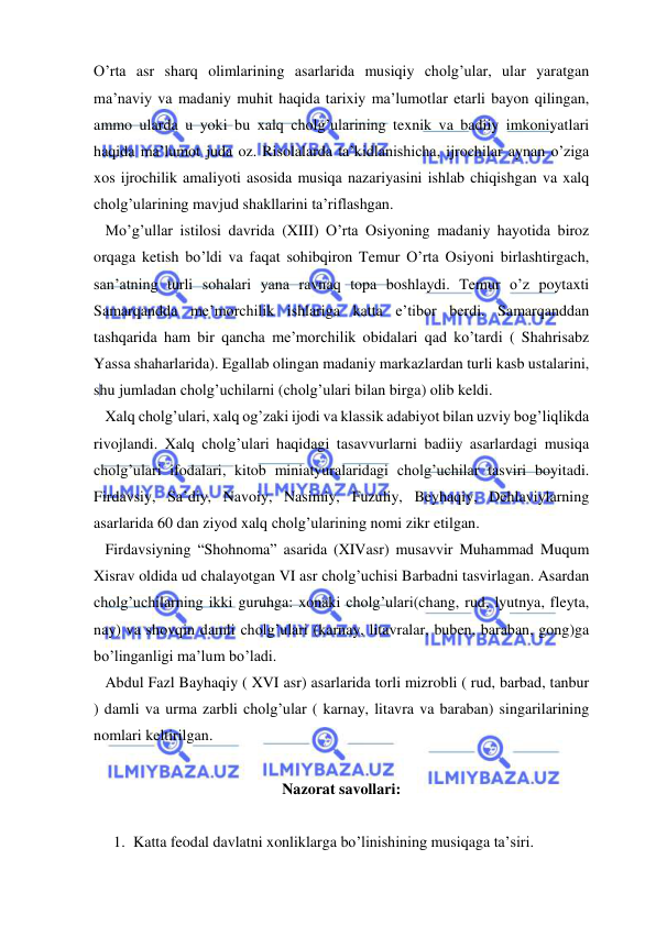  
 
O’rta asr sharq olimlarining asarlarida musiqiy cholg’ular, ular yaratgan 
ma’naviy va madaniy muhit haqida tarixiy ma’lumotlar etarli bayon qilingan, 
ammo ularda u yoki bu xalq cholg’ularining texnik va badiiy imkoniyatlari 
haqida ma’lumot juda oz. Risolalarda ta’kidlanishicha, ijrochilar aynan o’ziga 
xos ijrochilik amaliyoti asosida musiqa nazariyasini ishlab chiqishgan va xalq 
cholg’ularining mavjud shakllarini ta’riflashgan. 
   Mo’g’ullar istilosi davrida (XIII) O’rta Osiyoning madaniy hayotida biroz 
orqaga ketish bo’ldi va faqat sohibqiron Temur O’rta Osiyoni birlashtirgach, 
san’atning turli sohalari yana ravnaq topa boshlaydi. Temur o’z poytaxti 
Samarqandda me’morchilik ishlariga katta e’tibor berdi. Samarqanddan 
tashqarida ham bir qancha me’morchilik obidalari qad ko’tardi ( Shahrisabz 
Yassa shaharlarida). Egallab olingan madaniy markazlardan turli kasb ustalarini, 
shu jumladan cholg’uchilarni (cholg’ulari bilan birga) olib keldi. 
   Xalq cholg’ulari, xalq og’zaki ijodi va klassik adabiyot bilan uzviy bog’liqlikda 
rivojlandi. Xalq cholg’ulari haqidagi tasavvurlarni badiiy asarlardagi musiqa 
cholg’ulari ifodalari, kitob miniatyuralaridagi cholg’uchilar tasviri boyitadi. 
Firdavsiy, Sa’diy, Navoiy, Nasimiy, Fuzuliy, Beyhaqiy, Dehlaviylarning 
asarlarida 60 dan ziyod xalq cholg’ularining nomi zikr etilgan. 
   Firdavsiyning “Shohnoma” asarida (XIVasr) musavvir Muhammad Muqum 
Xisrav oldida ud chalayotgan VI asr cholg’uchisi Barbadni tasvirlagan. Asardan 
cholg’uchilarning ikki guruhga: xonaki cholg’ulari(chang, rud, lyutnya, fleyta, 
nay) va shovqin damli cholg’ulari (karnay, litavralar, buben, baraban, gong)ga 
bo’linganligi ma’lum bo’ladi. 
   Abdul Fazl Bayhaqiy ( XVI asr) asarlarida torli mizrobli ( rud, barbad, tanbur 
) damli va urma zarbli cholg’ular ( karnay, litavra va baraban) singarilarining 
nomlari keltirilgan. 
 
Nazorat savollari: 
 
1. Katta feodal davlatni xonliklarga bo’linishining musiqaga ta’siri. 
