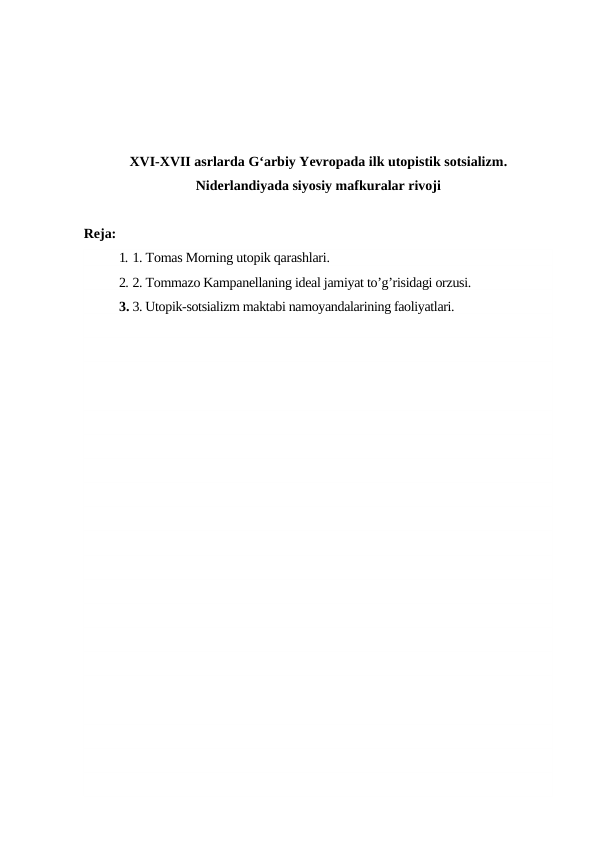 XVI-XVII asrlarda G‘arbiy Yevropada ilk utopistik sotsializm.
Niderlandiyada siyosiy mafkuralar rivoji
Reja:
1. 1. Tomas Morning utopik qarashlari.
2. 2. Tommazo Kampanellaning ideal jamiyat to’g’risidagi orzusi.
3. 3. Utopik-sotsializm maktabi namoyandalarining faoliyatlari. 
