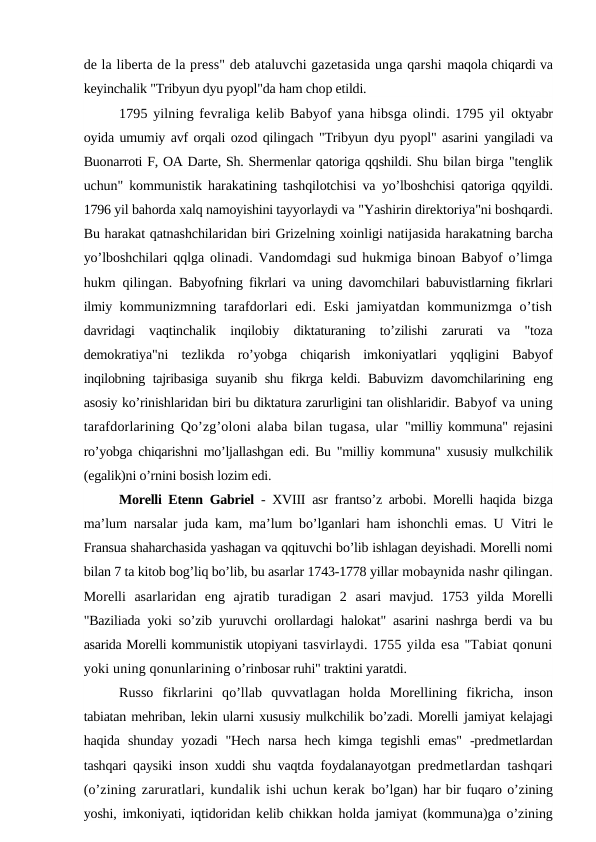 de la liberta de la press" deb ataluvchi gazetasida unga qarshi maqola chiqardi va
keyinchalik "Tribyun dyu pyopl"da ham chop etildi.
1795 yilning fevraliga kelib Babyof yana hibsga olindi. 1795 yil oktyabr
oyida umumiy avf orqali ozod qilingach "Tribyun dyu pyopl" asarini yangiladi va
Buonarroti F, OA Darte, Sh. Shermenlar qatoriga qqshildi. Shu bilan birga "tenglik
uchun" kommunistik harakatining tashqilotchisi va  yo’lboshchisi qatoriga qqyildi.
1796 yil bahorda xalq namoyishini tayyorlaydi va "Yashirin direktoriya"ni boshqardi.
Bu harakat qatnashchilaridan biri Grizelning xoinligi natijasida harakatning barcha
yo’lboshchilari qqlga  olinadi. Vandomdagi sud hukmiga binoan Babyof o’limga
hukm qilingan.  Babyofning fikrlari va uning davomchilari babuvistlarning fikrlari
ilmiy  kommunizmning tarafdorlari edi. Eski jamiyatdan kommunizmga o’tish
davridagi  vaqtinchalik  inqilobiy  diktaturaning  to’zilishi  zarurati  va  "toza
demokratiya"ni  tezlikda  ro’yobga  chiqarish  imkoniyatlari  yqqligini  Babyof
inqilobning tajribasiga suyanib shu fikrga keldi. Babuvizm  davomchilarining  eng
asosiy ko’rinishlaridan biri bu diktatura zarurligini tan olishlaridir. Babyof va uning
tarafdorlarining Qo’zg’oloni alaba bilan tugasa, ular  "milliy kommuna" rejasini
ro’yobga chiqarishni mo’ljallashgan edi. Bu "milliy  kommuna" xususiy mulkchilik
(egalik)ni o’rnini bosish lozim edi.
Morelli Etenn Gabriel  -  XVIII  asr frantso’z arbobi. Morelli haqida  bizga
ma’lum narsalar juda kam, ma’lum bo’lganlari ham ishonchli emas. U  Vitri le
Fransua shaharchasida yashagan va qqituvchi bo’lib ishlagan deyishadi. Morelli nomi
bilan 7 ta kitob bog’liq bo’lib, bu asarlar 1743-1778 yillar mobaynida nashr qilingan.
Morelli  asarlaridan  eng  ajratib  turadigan  2  asari  mavjud.  1753  yilda  Morelli
"Baziliada yoki so’zib yuruvchi orollardagi  halokat" asarini nashrga berdi va bu
asarida Morelli kommunistik utopiyani tasvirlaydi. 1755 yilda esa "Tabiat qonuni
yoki uning qonunlarining o’rinbosar ruhi" traktini yaratdi.
Russo  fikrlarini  qo’llab  quvvatlagan  holda  Morellining  fikricha,  inson
tabiatan mehriban, lekin ularni xususiy mulkchilik bo’zadi. Morelli jamiyat kelajagi
haqida  shunday  yozadi  "Hech  narsa  hech  kimga  tegishli  emas"  -predmetlardan
tashqari qaysiki inson xuddi shu vaqtda foydalanayotgan  predmetlardan tashqari
(o’zining zaruratlari, kundalik ishi uchun kerak  bo’lgan) har bir fuqaro o’zining
yoshi, imkoniyati, iqtidoridan kelib chikkan  holda jamiyat (kommuna)ga o’zining
