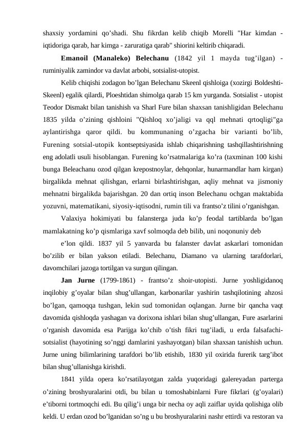 shaxsiy  yordamini  qo’shadi.  Shu  fikrdan  kelib  chiqib  Morelli  "Har  kimdan  -
iqtidoriga qarab, har kimga - zaruratiga qarab" shiorini keltirib chiqaradi.
Emanoil  (Manaleko)  Belechanu  (1842  yil  1  mayda  tug’ilgan)  -
ruminiyalik zamindor va davlat arbobi, sotsialist-utopist.
Kelib chiqishi zodagon bo’lgan Belechanu Skeenl qishloiga (xozirgi Boldeshti-
Skeenl) egalik qilardi, Ploeshtidan shimolga qarab 15 km yurganda. Sotsialist - utopist
Teodor Dismakt bilan tanishish va Sharl Fure bilan shaxsan tanishligidan Belechanu
1835  yilda  o’zining  qishloini  "Qishloq  xo’jaligi  va  qql  mehnati  qrtoqligi"ga
aylantirishga  qaror  qildi.  bu  kommunaning  o’zgacha  bir  varianti  bo’lib,
Furening sotsial-utopik  kontseptsiyasida ishlab chiqarishning tashqillashtirishning
eng adolatli usuli hisoblangan. Furening ko’rsatmalariga ko’ra (taxminan 100 kishi
bunga Beleachanu ozod qilgan krepostnoylar, dehqonlar, hunarmandlar ham kirgan)
birgalikda mehnat qilishgan, erlarni birlashtirishgan, aqliy mehnat  va  jismoniy
mehnatni birgalikda bajarishgan. 20 dan ortiq inson Belechanu ochgan maktabida
yozuvni, matematikani, siyosiy-iqtisodni, rumin tili va frantso’z tilini o’rganishgan.
Valaxiya  hokimiyati  bu  falansterga  juda  ko’p  feodal  tartiblarda  bo’lgan
mamlakatning ko’p qismlariga xavf solmoqda deb bilib, uni noqonuniy deb
e’lon qildi. 1837 yil 5 yanvarda bu falanster  davlat askarlari tomonidan
bo’zilib  er  bilan  yakson  etiladi.  Belechanu,  Diamano  va  ularning  tarafdorlari,
davomchilari jazoga tortilgan va surgun qilingan.
Jan  Jurne  (1799-1861)  -  frantso’z  shoir-utopisti.  Jurne  yoshligidanoq
inqilobiy g’oyalar bilan shug’ullangan, karbonarilar yashirin tashqilotining  ahzosi
bo’lgan, qamoqqa tushgan, lekin sud tomonidan oqlangan. Jurne bir qancha vaqt
davomida qishloqda yashagan va dorixona ishlari bilan shug’ullangan, Fure asarlarini
o’rganish davomida esa Parijga ko’chib o’tish fikri tug’iladi,  u erda falsafachi-
sotsialist (hayotining so’nggi damlarini yashayotgan) bilan shaxsan tanishish uchun.
Jurne uning bilimlarining tarafdori bo’lib etishib,  1830 yil oxirida furerik targ’ibot
bilan shug’ullanishga kirishdi.
1841  yilda  opera  ko’rsatilayotgan  zalda  yuqoridagi  galereyadan  parterga
o’zining broshyuralarini otdi, bu bilan u tomoshabinlarni Fure fikrlari  (g’oyalari)
e’tiborni tortmoqchi edi. Bu qilig’i unga bir necha oy aqli zaiflar uyida qolishiga olib
keldi. U erdan ozod bo’lganidan so’ng u bu broshyuralarini nashr ettirdi va restoran va
