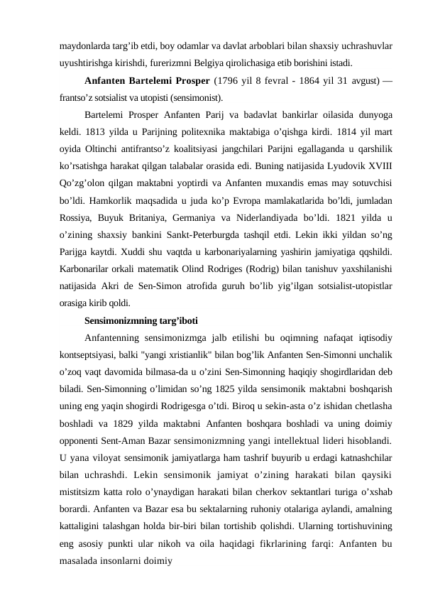 maydonlarda targ’ib etdi, boy odamlar va davlat arboblari bilan shaxsiy uchrashuvlar
uyushtirishga kirishdi, furerizmni Belgiya qirolichasiga etib borishini istadi.
Anfanten Bartelemi Prosper (1796 yil 8 fevral - 1864 yil 31 avgust) —
frantso’z sotsialist va utopisti (sensimonist).
Bartelemi Prosper  Anfanten Parij va badavlat bankirlar oilasida  dunyoga
keldi. 1813 yilda u Parijning politexnika maktabiga o’qishga kirdi.  1814 yil mart
oyida Oltinchi antifrantso’z koalitsiyasi jangchilari Parijni  egallaganda u qarshilik
ko’rsatishga harakat qilgan talabalar orasida edi. Buning natijasida Lyudovik XVIII
Qo’zg’olon qilgan maktabni yoptirdi va Anfanten muxandis emas may sotuvchisi
bo’ldi. Hamkorlik maqsadida u juda  ko’p Evropa mamlakatlarida bo’ldi, jumladan
Rossiya,  Buyuk  Britaniya,  Germaniya  va  Niderlandiyada  bo’ldi.  1821  yilda  u
o’zining shaxsiy bankini Sankt-Peterburgda tashqil etdi. Lekin ikki yildan so’ng
Parijga kaytdi. Xuddi shu vaqtda u karbonariyalarning yashirin jamiyatiga qqshildi.
Karbonarilar orkali matematik Olind Rodriges (Rodrig) bilan tanishuv yaxshilanishi
natijasida  Akri de Sen-Simon atrofida guruh bo’lib yig’ilgan sotsialist-utopistlar
orasiga kirib qoldi.
Sensimonizmning targ’iboti
Anfantenning  sensimonizmga  jalb etilishi  bu oqimning nafaqat  iqtisodiy
kontseptsiyasi, balki "yangi xristianlik" bilan bog’lik Anfanten Sen-Simonni unchalik
o’zoq vaqt davomida bilmasa-da u o’zini Sen-Simonning haqiqiy shogirdlaridan deb
biladi. Sen-Simonning o’limidan so’ng 1825 yilda sensimonik maktabni boshqarish
uning eng yaqin shogirdi Rodrigesga o’tdi. Biroq u sekin-asta o’z ishidan chetlasha
boshladi va 1829 yilda maktabni  Anfanten boshqara boshladi va uning doimiy
opponenti Sent-Aman Bazar sensimonizmning yangi intellektual lideri hisoblandi.
U yana viloyat sensimonik jamiyatlarga ham tashrif buyurib u erdagi katnashchilar
bilan  uchrashdi.  Lekin  sensimonik  jamiyat  o’zining  harakati  bilan  qaysiki
mistitsizm katta rolo o’ynaydigan harakati bilan cherkov sektantlari turiga o’xshab
borardi. Anfanten va Bazar esa bu sektalarning ruhoniy otalariga aylandi, amalning
kattaligini talashgan holda bir-biri bilan tortishib qolishdi. Ularning tortishuvining
eng asosiy punkti ular nikoh va oila  haqidagi fikrlarining farqi: Anfanten bu
masalada insonlarni doimiy
