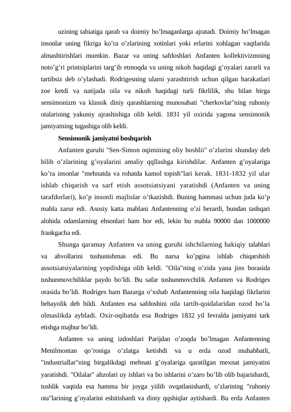uzining tabiatiga qarab va doimiy bo’lmaganlarga ajratadi. Doimiy bo’lmagan
insonlar uning fikriga ko’ra o’zlarining xotinlari yoki erlarini xohlagan vaqtlarida
almashtirishlari  mumkin.  Bazar  va  uning  safdoshlari  Anfanten  kollektivizmning
noto’g’ri printsiplarini targ’ib etmoqda va uning nikoh haqidagi g’oyalari zararli va
tartibsiz deb o’ylashadi. Rodrigesning ularni  yarashtirish uchun qilgan harakatlari
zoe  ketdi  va  natijada  oila  va  nikoh  haqidagi  turli  fikrlilik,  shu  bilan  birga
sensimonizm va klassik diniy qarashlarning munosabati "cherkovlar"ning ruhoniy
otalarining yakuniy  ajrashishiga olib keldi. 1831 yil oxirida yagona sensimonik
jamiyatning tugashiga olib keldi.
Sensimonik jamiyatni boshqarish
Anfanten guruhi "Sen-Simon oqimining oliy boshlii" o’zlarini shunday deb
bilib o’zlarining g’oyalarini amaliy qqllashga kirishdilar.  Anfanten g’oyalariga
ko’ra insonlar "mehnatda va rohatda kamol topish"lari kerak. 1831-1832 yil ular
ishlab  chiqarish  va  sarf  etish  assotsiatsiyani  yaratishdi  (Anfanten  va  uning
tarafdorlari), ko’p insonli majlislar o’tkazishdi. Buning hammasi uchun juda ko’p
mabla zarur edi. Asosiy katta  mablani Anfantenning o’zi berardi, bundan tashqari
alohida odamlarning  ehsonlari ham bor edi, lekin bu mabla 90000 dan 1000000
frankgacha edi.
Shunga qaramay Anfanten va uning guruhi ishchilarning hakiqiy talablari
va  ahvollarini  tushunishmas  edi.  Bu  narsa  ko’pgina  ishlab  chiqarshish
assotsiatsiyalarining yopilishiga olib keldi. "Oila"ning o’zida yana jins  borasida
tushunmovchiliklar paydo bo’ldi. Bu safar tushunmovchilik Anfanten  va Rodriges
orasida bo’ldi. Rodriges ham Bazarga o’xshab Anfantenning oila haqidagi fikrlarini
behayolik deb bildi. Anfanten esa safdoshini oila  tartib-qoidalaridan ozod bo’la
olmaslikda aybladi. Oxir-oqibatda esa  Rodriges 1832 yil fevralda jamiyatni tark
etishga majbur bo’ldi.
Anfanten  va  uning  izdoshlari  Parijdan  o’zoqda  bo’lmagan  Anfantenning
Menilmontan  qo’roniga  o’zlatga  ketishdi  va  u  erda  ozod  muhabbatli,
"industriallar"ning birgalikdagi mehnati g’oyalariga qaratilgan mexnat  jamiyatini
yaratishdi. "Oilalar" ahzolari uy ishlari va bo ishlarini o’zaro bo’lib olib bajarishardi,
tushlik vaqtida esa hamma bir joyga yiilib  ovqatlanishardi, o’zlarining "ruhoniy
ota"larining g’oyalarini eshitishardi va diniy qqshiqlar aytishardi. Bu erda Anfanten

