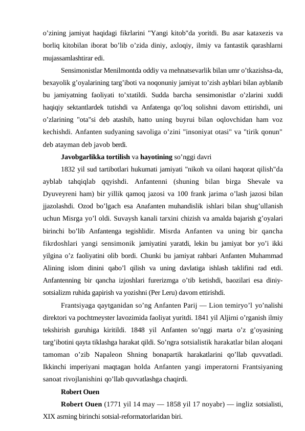 o’zining jamiyat haqidagi  fikrlarini "Yangi kitob"da yoritdi. Bu asar kataxezis va
borliq kitobilan iborat bo’lib o’zida diniy, axloqiy, ilmiy va fantastik qarashlarni
mujassamlashtirar edi.
Sensimonistlar Menilmontda oddiy va mehnatsevarlik bilan umr o’tkazishsa-da,
bexayolik g’oyalarining targ’iboti va noqonuniy jamiyat to’zish ayblari bilan ayblanib
bu  jamiyatning  faoliyati  to’xtatildi.  Sudda  barcha  sensimonistlar  o’zlarini  xuddi
haqiqiy sektantlardek tutishdi va Anfatenga  qo’loq solishni davom ettirishdi, uni
o’zlarining "ota"si deb atashib, hatto  uning buyrui bilan oqlovchidan ham voz
kechishdi. Anfanten sudyaning savoliga o’zini "insoniyat otasi" va "tirik qonun"
deb atayman deb javob berdi.
Javobgarlikka tortilish va hayotining so’nggi davri
1832 yil sud tartibotlari hukumati jamiyati "nikoh va oilani haqorat qilish"da
ayblab  tahqiqlab  qqyishdi.  Anfantenni  (shuning  bilan  birga  Shevale  va
Dyuveyreni ham) bir yillik qamoq jazosi va 100 frank jarima o’lash jazosi bilan
jjazolashdi. Ozod bo’lgach esa Anafanten muhandislik  ishlari bilan shug’ullanish
uchun Misrga yo’l oldi. Suvaysh kanali tarxini chizish va amalda bajarish g’oyalari
birinchi  bo’lib Anfantenga  tegishlidir.  Misrda  Anfanten  va  uning  bir  qancha
fikrdoshlari yangi sensimonik  jamiyatini yaratdi, lekin bu jamiyat bor yo’i ikki
yilgina o’z faoliyatini olib  bordi. Chunki bu jamiyat rahbari Anfanten Muhammad
Alining  islom  dinini  qabo’l  qilish  va  uning  davlatiga  ishlash  taklifini  rad  etdi.
Anfantenning bir  qancha izjoshlari furerizmga o’tib ketishdi, baozilari esa diniy-
sotsializm ruhida gapirish va yozishni (Per Leru) davom ettirishdi.
Frantsiyaga qaytganidan so’ng Anfanten Parij — Lion temiryo’l yo’nalishi
direktori va pochtmeyster lavozimida faoliyat yuritdi. 1841 yil Aljirni o’rganish ilmiy
tekshirish  guruhiga  kiritildi.  1848  yil  Anfanten  so’nggi  marta  o’z  g’oyasining
targ’ibotini qayta tiklashga harakat qildi. So’ngra sotsialistik harakatlar bilan aloqani
tamoman  o’zib  Napaleon  Shning  bonapartik  harakatlarini  qo’llab  quvvatladi.
Ikkinchi imperiyani maqtagan  holda Anfanten yangi imperatorni Frantsiyaning
sanoat rivojlanishini qo’llab quvvatlashga chaqirdi.
Robert Ouen
Robert Ouen (1771 yil 14 may — 1858 yil 17 noyabr) — ingliz sotsialisti,
XIX asrning birinchi sotsial-reformatorlaridan biri.
