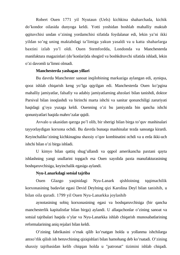 Robert  Ouen  1771  yil  Nyutaun  (Uels)  kichkina  shaharchada,  kichik
do’kondor  oilasida  dunyoga  keldi.  Yotti  yoshidan  boshlab  mahalliy  maktab
qqituvchisi undan o’zining yordamchisi sifatida foydalanar edi, lekin ya’ni  ikki
yildan so’ng uning maktabdagi ta’limiga yakun yasaldi va u katta shaharlarga
baxtini  izlab  yo’l  oldi.  Ouen  Stemfordda,  Londonda  va  Manchesterda
manifaktura magazinlari (do’konlari)da shogird va boshkdruvchi sifatida ishladi, lekin
o’zi davomli ta’limni olmadi.
Manchesterda yashagan yillari
Bu davrda Manchester sanoat inqilobining markaziga aylangan edi, ayniqsa,
qooz  ishlab  chiqarish  keng  yo’lga  qqyilgan  edi.  Manchesterda  Ouen  ko’pgina
mahalliy jamiyatlar, falsafiy va adabiy jamiyatlarning ahzolari bilan tanishdi, doktor
Parsival bilan inoqlashdi va birinchi marta ishchi va sanitar qonunchiligi zaruriyati
haqidagi  g’oya  yuzaga  keldi.  Ouenning  o’zi  bu  jamiyatda  bin  qancha  ishchi
qonuniyatlari haqida mahro’zalar qqidi.
Avvalo u ukasidan qarzga po’l olib, bir sherigi bilan birga to’quv mashinalari
tayyorlaydigan korxona ochdi. Bu davrda bunaqa mashinalar tezda sanoatga kirardi.
Keyinchaliko’zining kichkinagina shaxsiy o’quv kombinatini ochdi va u erda ikki-uch
ishchi bilan o’zi birga ishladi.
U  kimyo  bilan  qattiq  shug’ullandi  va  qqpol  amerikancha  paxtani  qayta
ishlashning  yangi  usullarini  topgach  esa  Ouen  xayolida  paxta  manufakturasining
boshqaruvchisiga, keyinchalik egasiga aylandi.
Nyu-Lanarkdagi sotsial tajriba
Ouen  Glazgo  yaqinidagi  Nyu-Lanark  qishloining  tqqimachilik
korxonasining badavlat egasi Devid Deylning qizi Karolina Deyl bilan tanishib, u
bilan oila quradi. 1799 yil Ouen Nyu-Lanarkka joylashib
aynotasining  sobiq  korxonasining  egasi  va  boshqaruvchisiga  (bir  qancha
manchesterlik kapitalistlar bilan birga) aylandi. U allaqachonlar o’zining sanoat va
sotsial tajribalari haqida o’ylar va Nyu-Lanarkka ishlab chiqarish munosabatlarining
reformalarining aniq rejalari bilan keldi.
O’zining  fabrikasini  o’rnak  qilib  ko’rsatgan  holda  u  yollanma  ishchilarga
amxo’rlik qilish ish beruvchining qiziqishlari bilan hamohang deb ko’rsatadi. O’zining
shaxsiy  tajribasidan  kelib  chiqqan  holda  u  "patronat"  tizimini  ishlab  chiqadi.
